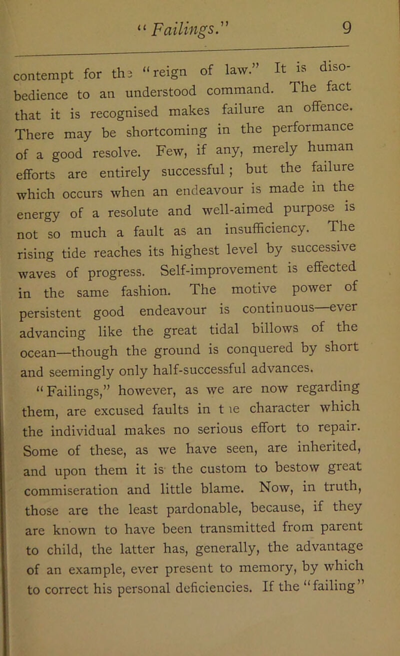 contempt for the “reign of law.” It is diso- bedience to an understood command. The fact that it is recognised makes failure an offence. There may be shortcoming in the performance of a good resolve. Few, if any, merely human efforts are entirely successful ; but the failure which occurs when an endeavour is made in the energy of a resolute and well-aimed purpose is not °so much a fault as an insufficiency. The rising tide reaches its highest level by successive waves of progress. Self-improvement is effected in the same fashion. The motive power of persistent good endeavour is continuous e\er advancing like the great tidal billows of the ocean—though the ground is conquered by short and seemingly only half-successful advances. “Failings,” however, as we are now regarding them, are excused faults in t ie character which the individual makes no serious effort to repair. Some of these, as we have seen, are inherited, and upon them it is the custom to bestow great commiseration and little blame. Now, in truth, those are the least pardonable, because, if they are known to have been transmitted from parent to child, the latter has, generally, the advantage of an example, ever present to memory, by which to correct his personal deficiencies. If the “failing