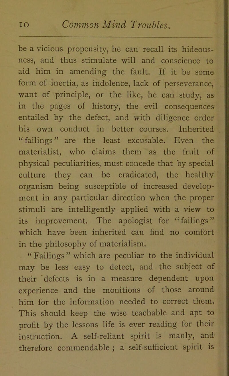 be a vicious propensity, he can recall its hideous- ness, and thus stimulate will and conscience to aid him in amending the fault. If it be some form of inertia, as indolence, lack of perseverance, want of principle, or the like, he can study, as in the pages of history, the evil consequences entailed by the defect, and with diligence order his own conduct in better courses. Inherited “ failings ” are the least excusable. Even the materialist, who claims them as the fruit of physical peculiarities, must concede that by special culture they can be eradicated, the healthy organism being susceptible of increased develop- ment in any particular direction when the proper stimuli are intelligently applied with a view to its improvement. The apologist for “failings” which have been inherited can find no comfort in the philosophy of materialism. “Failings” which are peculiar to the individual may be less easy to detect, and the subject of their defects is in a measure dependent upon experience and the monitions of those around him for the information needed to correct them. This should keep the wise teachable and apt to profit by the lessons life is ever reading for their instruction. A self-reliant spirit is manly, and therefore commendable ; a self-sufficient spirit is