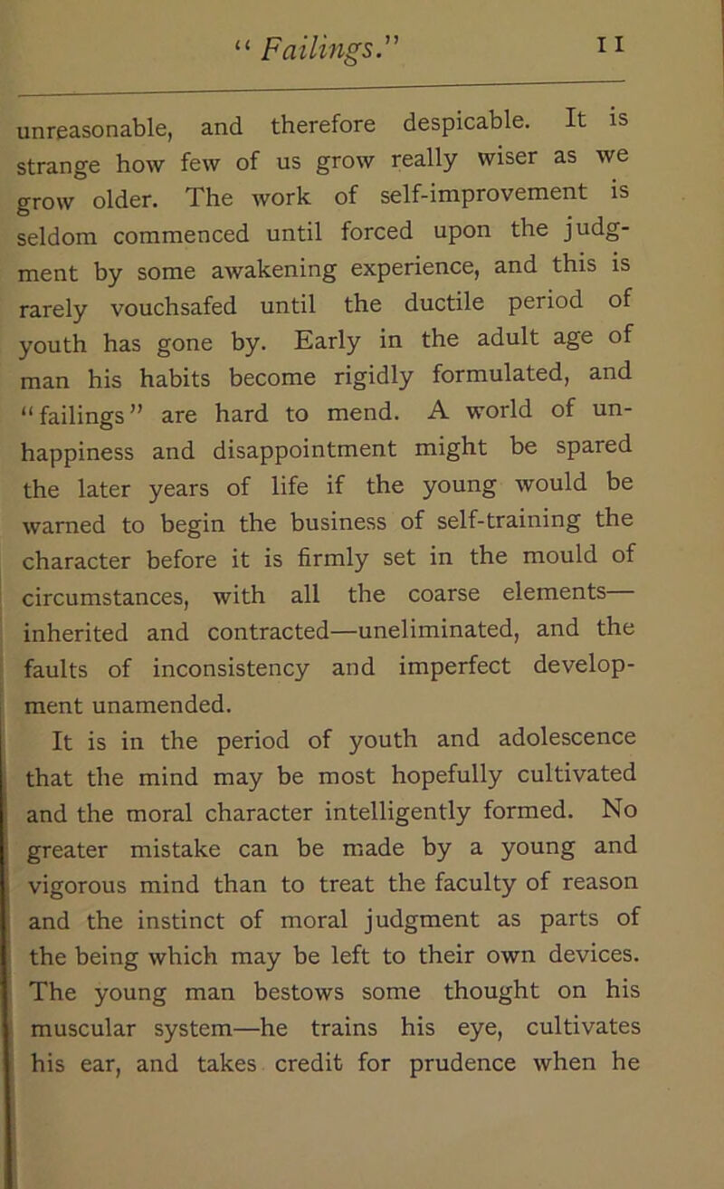 unreasonable, and therefore despicable. It is strange how few of us grow really wiser as we grow older. The work of self-improvement is seldom commenced until forced upon the judg- ment by some awakening experience, and this is rarely vouchsafed until the ductile period of youth has gone by. Early in the adult age of man his habits become rigidly formulated, and “ failings ” are hard to mend. A world of un- happiness and disappointment might be spared the later years of life if the young would be warned to begin the business of self-training the character before it is firmly set in the mould of circumstances, with all the coarse elements inherited and contracted—uneliminated, and the faults of inconsistency and imperfect develop- ment unamended. It is in the period of youth and adolescence that the mind may be most hopefully cultivated and the moral character intelligently formed. No greater mistake can be made by a young and vigorous mind than to treat the faculty of reason and the instinct of moral judgment as parts of the being which may be left to their own devices. The young man bestows some thought on his muscular system—he trains his eye, cultivates his ear, and takes credit for prudence when he