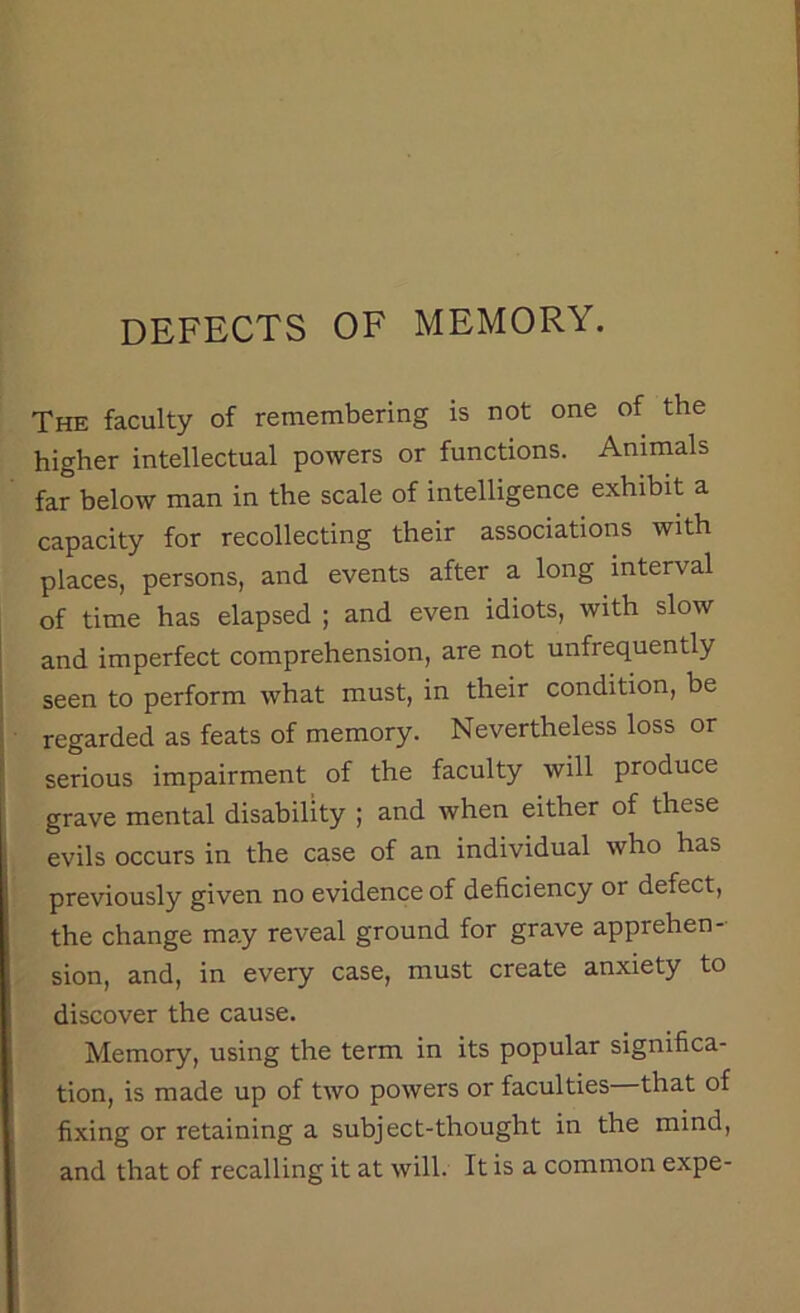 defects of memory. The faculty of remembering is not one of the higher intellectual powers or functions. Animals far below man in the scale of intelligence exhibit a capacity for recollecting their associations with places, persons, and events after a long interval of time has elapsed ; and even idiots, with slow and imperfect comprehension, are not unfrequently seen to perform what must, in their condition, be regarded as feats of memory. Nevertheless loss or serious impairment of the faculty will produce grave mental disability ; and when either of these evils occurs in the case of an individual who has previously given no evidence of deficiency or defect, the change may reveal ground for grave apprehen- sion, and, in every case, must create anxiety to discover the cause. Memory, using the term in its popular significa- tion, is made up of two powers or faculties—that of fixing or retaining a subject-thought in the mind, and that of recalling it at will. It is a common expe-