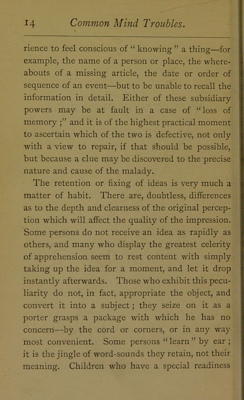 rience to feel conscious of “ knowing ” a thing—for example, the name of a person or place, the where- abouts of a missing article, the date or order of sequence of an event—but to be unable to recall the information in detail. Either of these subsidiary powers may be at fault in a case of “ loss of memory and it is of the highest practical moment to ascertain which of the two is defective, not only with a view to repair, if that should be possible, but because a clue may be discovered to the precise nature and cause of the malady. The retention or fixing of ideas is very much a matter of habit. There are, doubtless, differences as to the depth and clearness of the original percep- tion which will affect the quality of the impression. Some persons do not receive an idea as rapidly as others, and many who display the greatest celerity of apprehension seem to rest content with simply taking up the idea for a moment, and let it drop instantly afterwards. Those who exhibit this pecu- liarity do not, in fact, appropriate the object, and convert it into a subject; they seize on it as a porter grasps a package with which he has no concern—by the cord or corners, or in any way most convenient. Some persons “ learn ” by ear; it is the jingle of word-sounds they retain, not their meaning. Children who have a special readiness