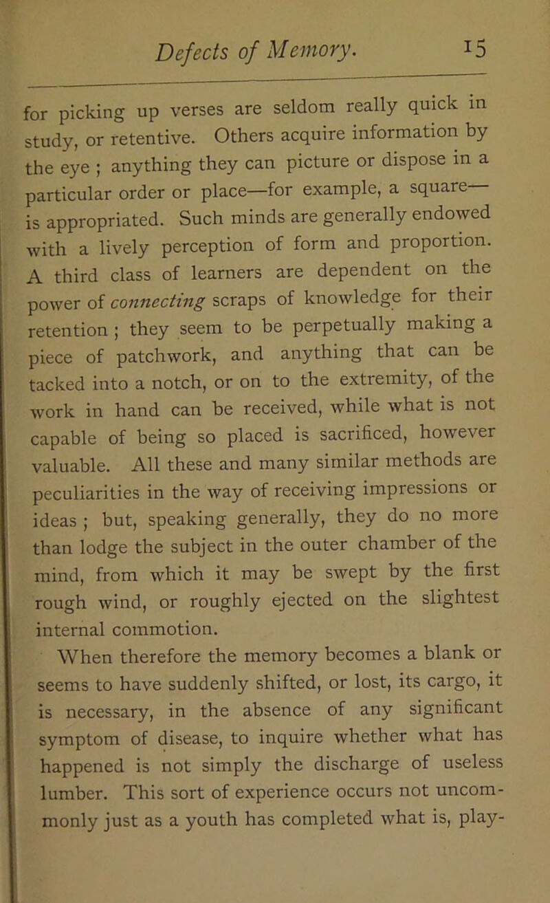 for picking up verses are seldom really quick in study, or retentive. Others acquire information by the eye ; anything they can picture or dispose in a particular order or place—for example, a square— is appropriated. Such minds are generally endowed with a lively perception of form and proportion. A third class of learners are dependent on the power of connecting scraps of knowledge for their retention ; they seem to be perpetually making a piece of patchwork, and anything that can be tacked into a notch, or on to the extremity, of the work in hand can be received, while what is not capable of being so placed is sacrificed, however valuable. All these and many similar methods are peculiarities in the way of receiving impressions or ideas ; but, speaking generally, they do no more than lodge the subject in the outer chamber of the mind, from which it may be swept by the first rough wind, or roughly ejected on the slightest internal commotion. When therefore the memory becomes a blank or seems to have suddenly shifted, or lost, its cargo, it is necessary, in the absence of any significant symptom of disease, to inquire whether what has happened is not simply the discharge of useless lumber. This sort of experience occurs not uncom- monly just as a youth has completed what is, play-