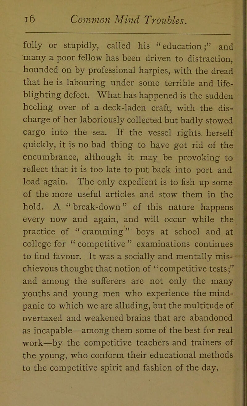 fully or stupidly, called his “education;” and many a poor fellow has been driven to distraction, hounded on by professional harpies, with the dread that he is labouring under some terrible and life- blighting defect. What has happened is the sudden heeling over of a deck-laden craft, with the dis- charge of her laboriously collected but badly stowed cargo into the sea. If the vessel rights herself quickly, it is no bad thing to have got rid of the encumbrance, although it may be provoking to reflect that it is too late to put back into port and load again. The only expedient is to fish up some of the more useful articles and stow them in the hold. A “ break-down ” of this nature happens every now and again, and will occur while the practice of “ cramming ” boys at school and at college for “ competitive ” examinations continues to find favour. It was a socially and mentally mis- chievous thought that notion of “competitive tests;” and among the sufferers are not only the many youths and young men who experience the mind- panic to which we are alluding, but the multitude of overtaxed and weakened brains that are abandoned as incapable—among them some of the best for real work—by the competitive teachers and trainers of the young, who conform their educational methods to the competitive spirit and fashion of the day.