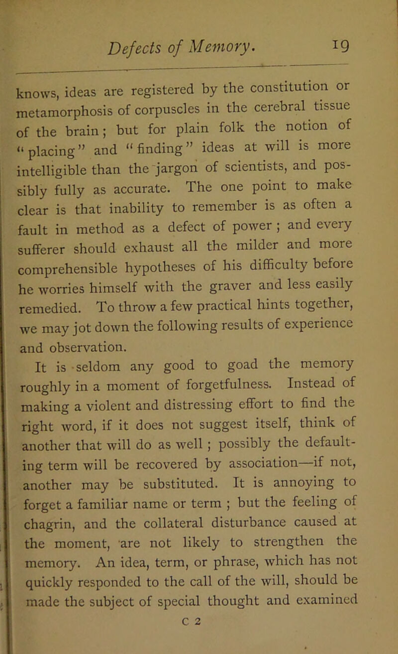 knows, ideas are registered by the constitution or metamorphosis of corpuscles in the cerebral tissue of the brain; but for plain folk the notion of « placing ” and “ finding ” ideas at will is more intelligible than the jargon of scientists, and pos- sibly fully as accurate. The one point to make clear is that inability to remember is as often a fault in method as a defect of power ; and every sufferer should exhaust all the milder and more comprehensible hypotheses of his difficulty befoie he worries himself with the graver and less easily remedied. To throw a few practical hints together, we may jot down the following results of experience and observation. It is seldom any good to goad the memory roughly in a moment of forgetfulness. Instead of making a violent and distressing effort to find the right word, if it does not suggest itself, think of another that will do as well ; possibly the default- ing term will be recovered by association if not, another may be substituted. It is annoying to forget a familiar name or term ; but the feeling of chagrin, and the collateral disturbance caused at the moment, are not likely to strengthen the memory. An idea, term, or phrase, which has not quickly responded to the call of the will, should be made the subject of special thought and examined