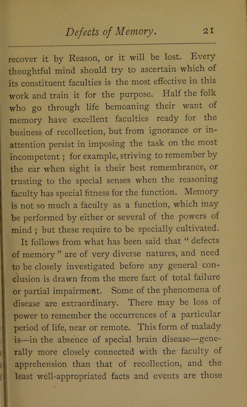 recover it by Reason, or it will be lost. Every thoughtful mind should try to ascertain which of its constituent faculties is the most effective in this work and train it for the purpose. Half the folk who go through life bemoaning their want of memory have excellent faculties ready for the business of recollection, but from ignorance or in- attention persist in imposing the task on the most incompetent; for example, striving to remember by the ear when sight is their best remembrance, or trusting to the special senses when the reasoning faculty has special fitness for the function. Memory is not so much a faculty as a function, which may be performed by either or several of the powers of mind ; but these require to be specially cultivated. It follows from what has been said that “ defects of memory ” are of very diverse natures, and need to be closely investigated before any general con- clusion is drawn from the mere fact of total failure or partial impairment. Some of the phenomena of disease are extraordinary. There may be loss of power to remember the occurrences of a particular period of life, near or remote. This form of malady is—in the absence of special brain disease—gene- rally more closely connected with the faculty of apprehension than that of recollection, and the least well-appropriated facts and events are those