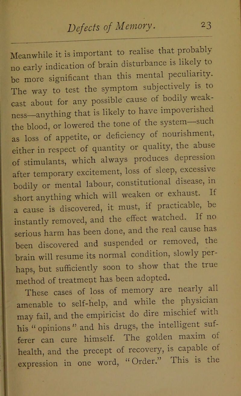 Meanwhile it is important to realise that probably no early indication of brain disturbance is likely to be more significant than this mental peculiarity. The way to test the symptom subjectively is to cast about for any possible cause of bodily weak- ness—anything that is likely to have impoverished the blood, or lowered the tone of the system—such as loss of appetite, or deficiency of nourishment, either in respect of quantity or quality, the abuse of stimulants, which always produces depression after temporary excitement, loss of sleep, excessive bodily or mental labour, constitutional disease, in short anything which will weaken or exhaust. If a cause is discovered, it must, if practicable, be instantly removed, and the effect watched. If no serious harm has been done, and the real cause has been discovered and suspended or removed, the brain will resume its normal condition, slowly per- haps, but sufficiently soon to show that the true method of treatmeqt has been adopted. These cases of loss of memory are nearly all amenable to self-help, and while the physician may fail, and the empiricist do dire mischief with his “ opinions ” and his drugs, the intelligent suf- ferer can cure himself. The golden maxim of health, and the precept of recovery, is capable of expression in one word, “ Order. This is the