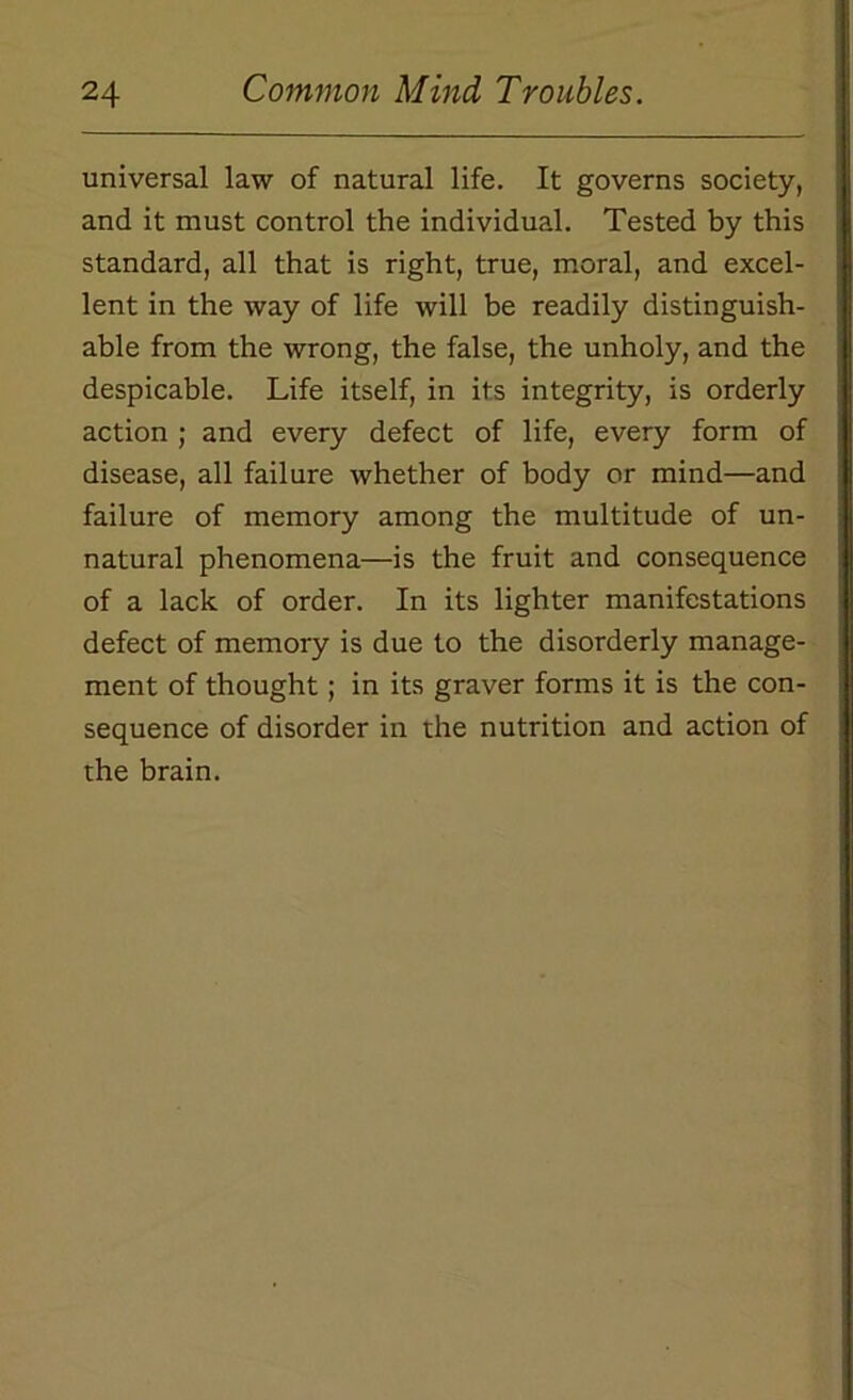 universal law of natural life. It governs society, and it must control the individual. Tested by this standard, all that is right, true, moral, and excel- lent in the way of life will be readily distinguish- able from the wrong, the false, the unholy, and the despicable. Life itself, in its integrity, is orderly action ; and every defect of life, every form of disease, all failure whether of body or mind—and failure of memory among the multitude of un- natural phenomena—is the fruit and consequence of a lack of order. In its lighter manifestations defect of memory is due to the disorderly manage- ment of thought; in its graver forms it is the con- sequence of disorder in the nutrition and action of the brain.