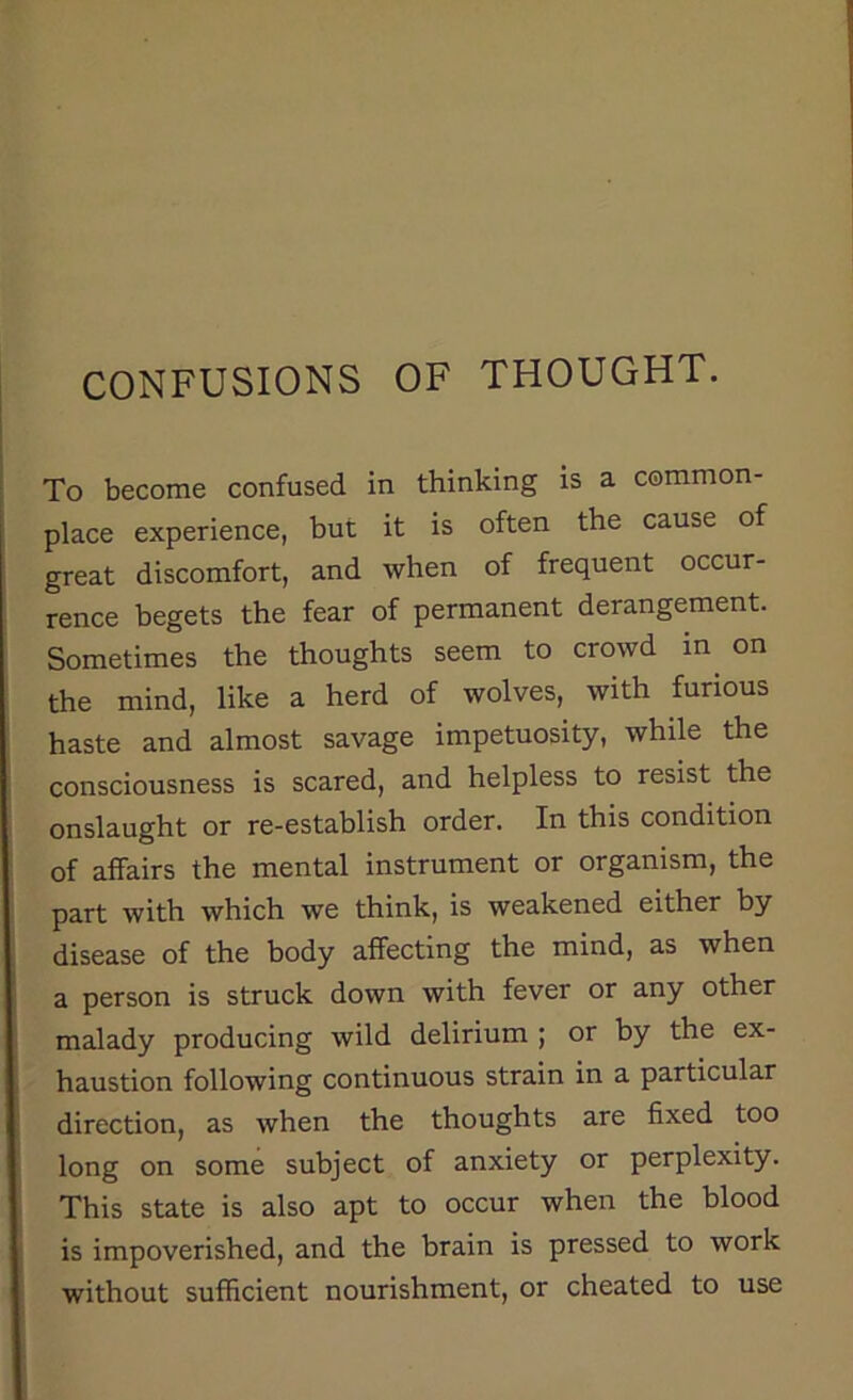 CONFUSIONS OF THOUGHT. To become confused in thinking is a common- place experience, but it is often the cause of great discomfort, and when of frequent occur- rence begets the fear of permanent derangement. Sometimes the thoughts seem to crowd in on the mind, like a herd of wolves, with furious haste and almost savage impetuosity, while the consciousness is scared, and helpless to resist the onslaught or re-establish order. In this condition of affairs the mental instrument or organism, the part with which we think, is weakened either by disease of the body affecting the mind, as when a person is struck down with fever or any other malady producing wild delirium ; or by the ex- haustion following continuous strain in a particular direction, as when the thoughts are fixed too long on some subject of anxiety or perplexity. This state is also apt to occur when the blood is impoverished, and the brain is pressed to work without sufficient nourishment, or cheated to use