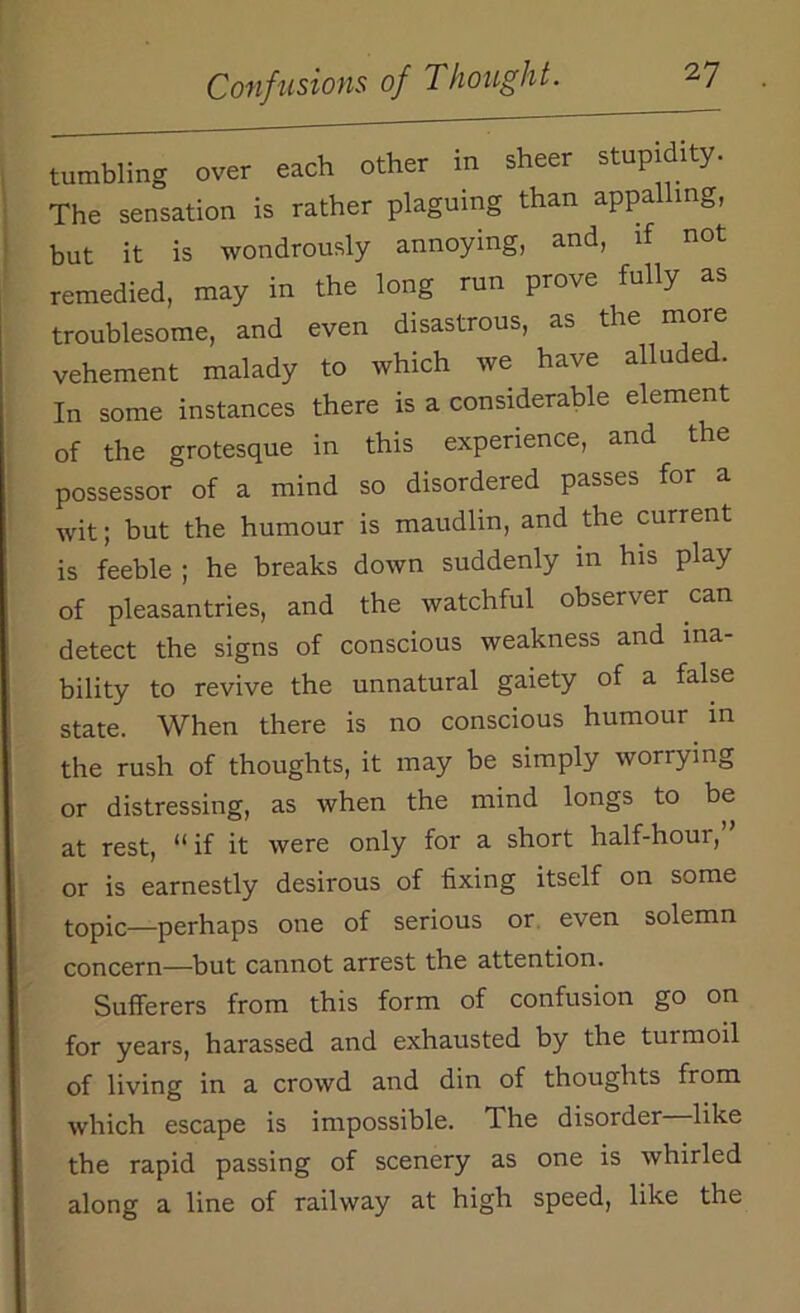 tumbling over each other in sheer stupidity. The sensation is rather plaguing than appa mg, but it is wondrously annoying, and, if not remedied, may in the long run prove fully as troublesome, and even disastrous, as the more vehement malady to which we have alluded. In some instances there is a considerable element of the grotesque in this experience, and the possessor of a mind so disordered passes for a wit; but the humour is maudlin, and the current is feeble ; he breaks down suddenly in his play of pleasantries, and the watchful observer can detect the signs of conscious weakness and ina- bility to revive the unnatural gaiety of a false state. When there is no conscious humour in the rush of thoughts, it may be simply worrying or distressing, as when the mind longs to be at rest, 11 if it were only for a short half-hour, or is earnestly desirous of fixing itself on some topic—perhaps one of serious or even solemn concern—but cannot arrest the attention. Sufferers from this form of confusion go on for years, harassed and exhausted by the turmoil of living in a crowd and din of thoughts from which escape is impossible. The disorder like the rapid passing of scenery as one is whirled along a line of railway at high speed, like the