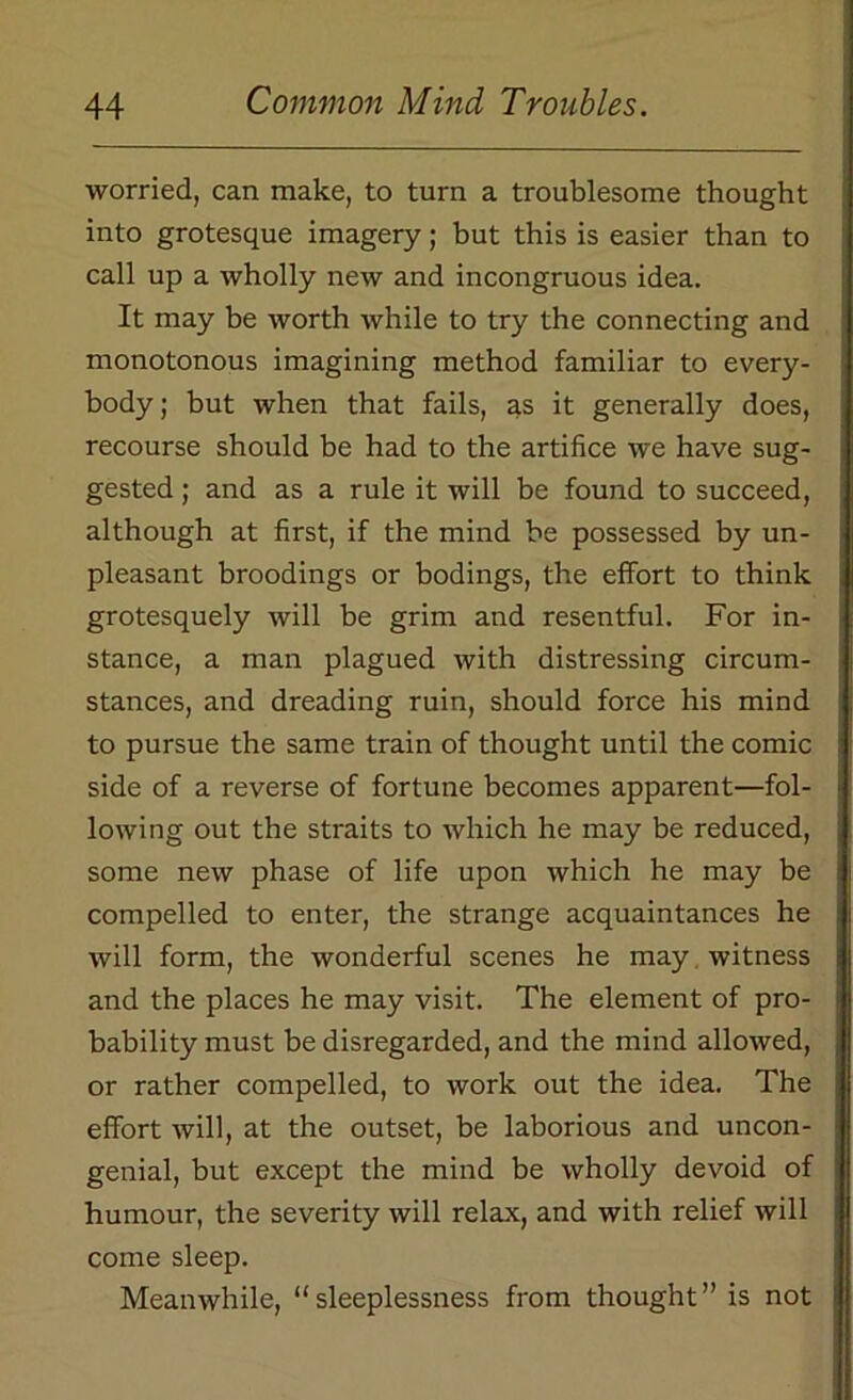 worried, can make, to turn a troublesome thought into grotesque imagery; but this is easier than to call up a wholly new and incongruous idea. It may be worth while to try the connecting and monotonous imagining method familiar to every- body ; but when that fails, as it generally does, recourse should be had to the artifice we have sug- gested ; and as a rule it will be found to succeed, although at first, if the mind be possessed by un- pleasant broodings or bodings, the effort to think grotesquely will be grim and resentful. For in- stance, a man plagued with distressing circum- stances, and dreading ruin, should force his mind to pursue the same train of thought until the comic side of a reverse of fortune becomes apparent—fol- lowing out the straits to which he may be reduced, some new phase of life upon which he may be compelled to enter, the strange acquaintances he will form, the wonderful scenes he may witness and the places he may visit. The element of pro- bability must be disregarded, and the mind allowed, or rather compelled, to work out the idea. The effort will, at the outset, be laborious and uncon- genial, but except the mind be wholly devoid of humour, the severity will relax, and with relief will come sleep. Meanwhile, “sleeplessness from thought” is not