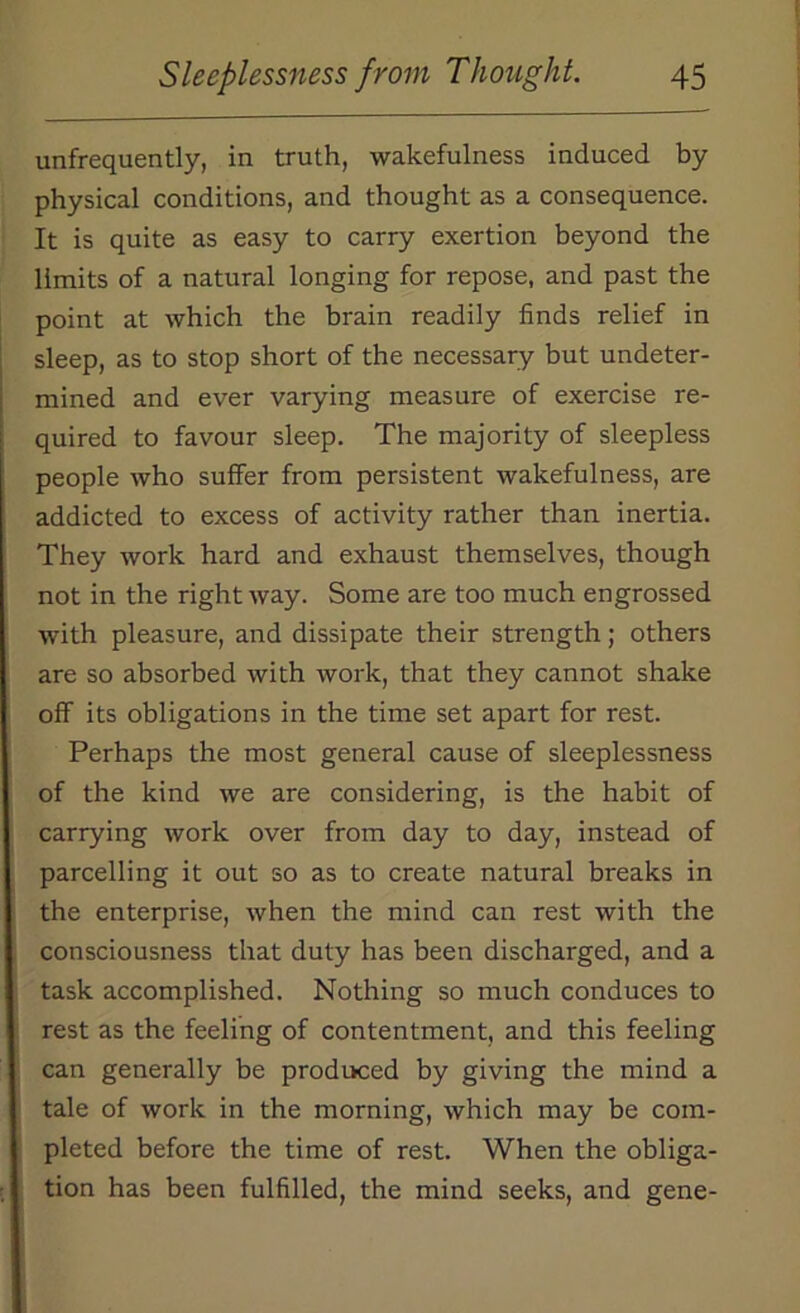 unfrequently, in truth, wakefulness induced by- physical conditions, and thought as a consequence. It is quite as easy to carry exertion beyond the limits of a natural longing for repose, and past the point at which the brain readily finds relief in sleep, as to stop short of the necessary but undeter- mined and ever varying measure of exercise re- quired to favour sleep. The majority of sleepless people who suffer from persistent wakefulness, are addicted to excess of activity rather than inertia. They work hard and exhaust themselves, though not in the right way. Some are too much engrossed with pleasure, and dissipate their strength; others are so absorbed with work, that they cannot shake off its obligations in the time set apart for rest. Perhaps the most general cause of sleeplessness of the kind we are considering, is the habit of carrying work over from day to day, instead of parcelling it out so as to create natural breaks in the enterprise, when the mind can rest with the consciousness that duty has been discharged, and a task accomplished. Nothing so much conduces to rest as the feeling of contentment, and this feeling can generally be produced by giving the mind a tale of work in the morning, which may be com- pleted before the time of rest. When the obliga- tion has been fulfilled, the mind seeks, and gene-