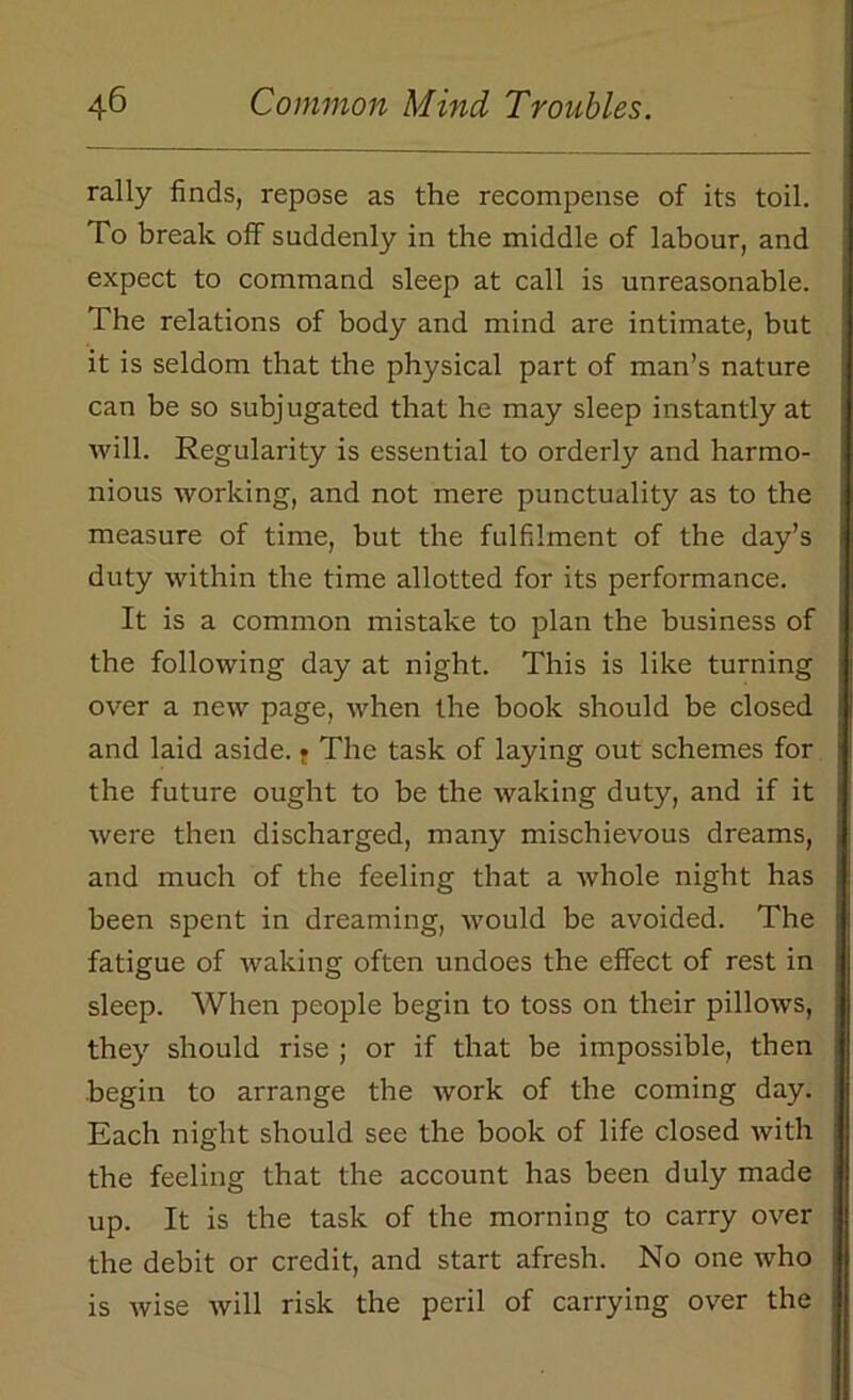 rally finds, repose as the recompense of its toil. To break off suddenly in the middle of labour, and expect to command sleep at call is unreasonable. The relations of body and mind are intimate, but it is seldom that the physical part of man’s nature can be so subjugated that he may sleep instantly at will. Regularity is essential to orderly and harmo- nious working, and not mere punctuality as to the measure of time, but the fulfilment of the day’s duty within the time allotted for its performance. It is a common mistake to plan the business of the following day at night. This is like turning over a new page, when the book should be closed and laid aside. • The task of laying out schemes for the future ought to be the waking duty, and if it were then discharged, many mischievous dreams, and much of the feeling that a whole night has been spent in dreaming, would be avoided. The fatigue of waking often undoes the effect of rest in sleep. When people begin to toss on their pillows, they should rise ; or if that be impossible, then begin to arrange the work of the coming day. Each night should see the book of life closed with the feeling that the account has been duly made up. It is the task of the morning to carry over the debit or credit, and start afresh. No one who is wise will risk the peril of carrying over the