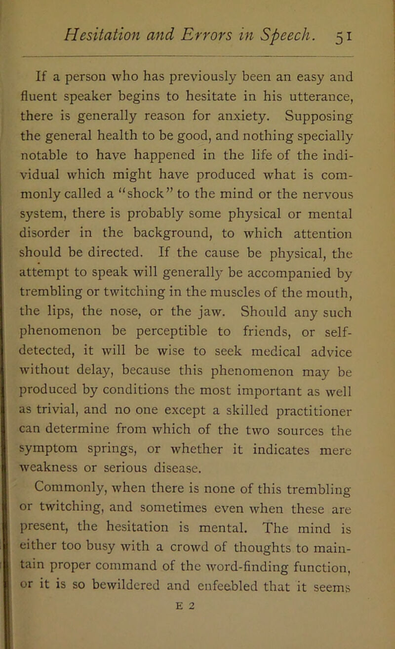 If a person who has previously been an easy and fluent speaker begins to hesitate in his utterance, there is generally reason for anxiety. Supposing the general health to be good, and nothing specially notable to have happened in the life of the indi- vidual which might have produced what is com- monly called a “shock” to the mind or the nervous system, there is probably some physical or mental disorder in the background, to which attention should be directed. If the cause be physical, the attempt to speak will generally be accompanied by trembling or twitching in the muscles of the mouth, the lips, the nose, or the jaw. Should any such phenomenon be perceptible to friends, or self- detected, it will be wise to seek medical advice without delay, because this phenomenon may be produced by conditions the most important as well as trivial, and no one except a skilled practitioner can determine from which of the two sources the symptom springs, or whether it indicates mere weakness or serious disease. Commonly, when there is none of this trembling or twitching, and sometimes even when these are present, the hesitation is mental. The mind is either too busy with a crowd of thoughts to main- tain proper command of the word-finding function, or it is so bewildered and enfeebled that it seems e 2