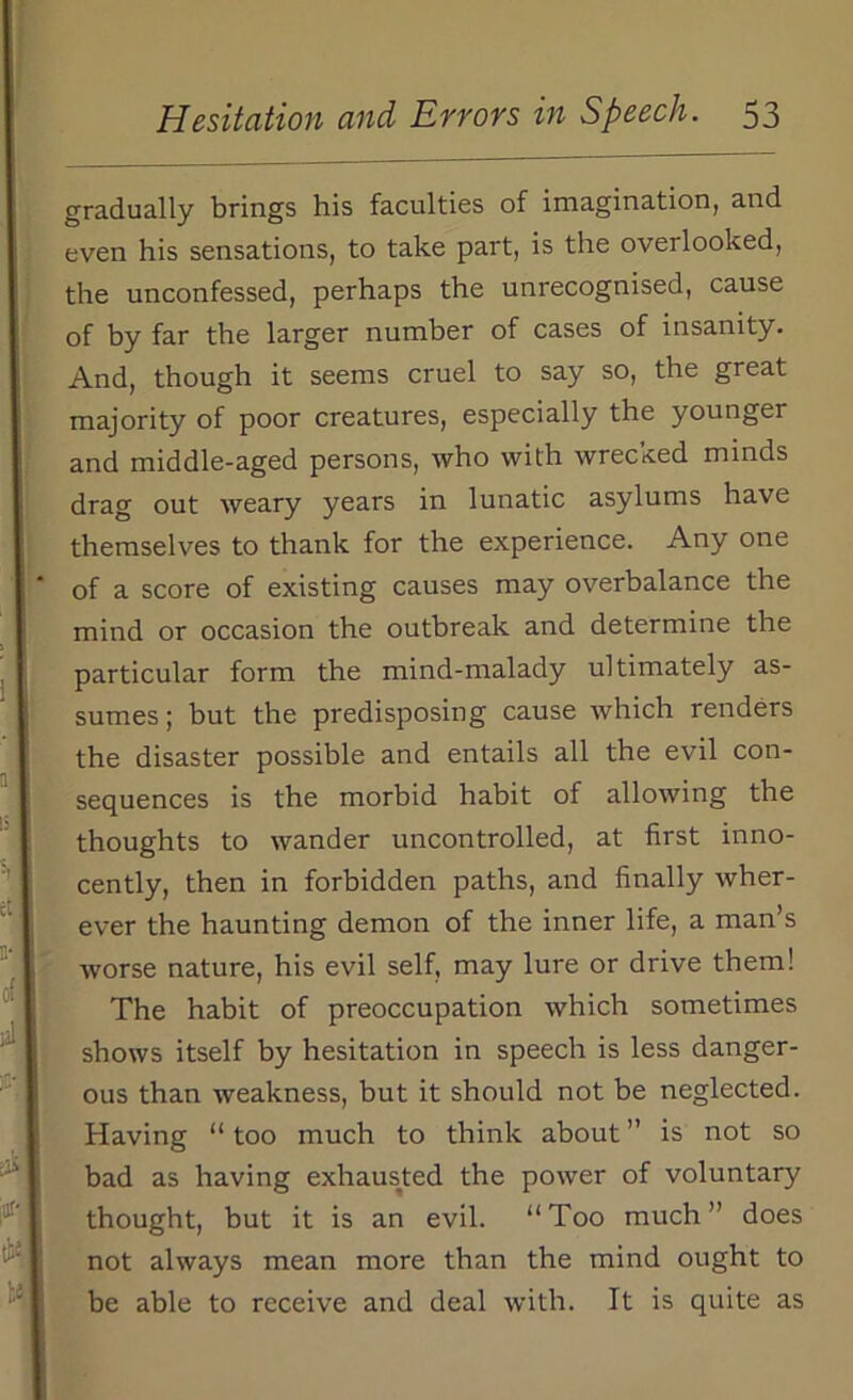 gradually brings his faculties of imagination, and even his sensations, to take part, is the overlooked, the unconfessed, perhaps the unrecognised, cause of by far the larger number of cases of insanity. And, though it seems cruel to say so, the great majority of poor creatures, especially the younger and middle-aged persons, who with wrecked minds drag out weary years in lunatic asylums have themselves to thank for the experience. Any one of a score of existing causes may overbalance the mind or occasion the outbreak and determine the particular form the mind-malady ultimately as- sumes ; but the predisposing cause which renders the disaster possible and entails all the evil con- sequences is the morbid habit of allowing the thoughts to wander uncontrolled, at first inno- cently, then in forbidden paths, and finally wher- ever the haunting demon of the inner life, a man’s worse nature, his evil self, may lure or drive them! The habit of preoccupation which sometimes shows itself by hesitation in speech is less danger- ous than weakness, but it should not be neglected. Having “too much to think about” is not so bad as having exhausted the power of voluntary thought, but it is an evil. “Too much” does not always mean more than the mind ought to be able to receive and deal with. It is quite as