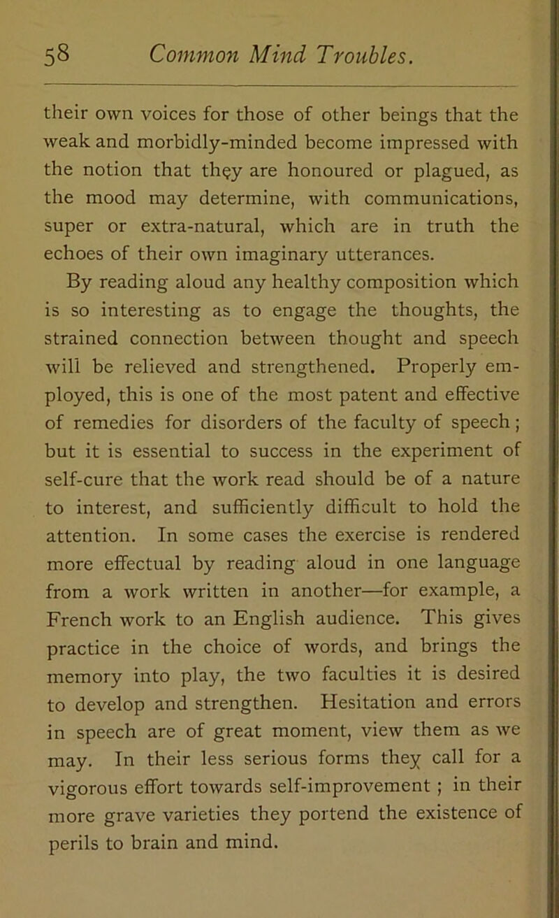 their own voices for those of other beings that the weak and morbidly-minded become impressed with the notion that they are honoured or plagued, as the mood may determine, with communications, super or extra-natural, which are in truth the echoes of their own imaginary utterances. By reading aloud any healthy composition which is so interesting as to engage the thoughts, the strained connection between thought and speech will be relieved and strengthened. Properly em- ployed, this is one of the most patent and effective of remedies for disorders of the faculty of speech; but it is essential to success in the experiment of self-cure that the work read should be of a nature to interest, and sufficiently difficult to hold the attention. In some cases the exercise is rendered more effectual by reading aloud in one language from a work written in another—for example, a French work to an English audience. This gives practice in the choice of words, and brings the memory into play, the two faculties it is desired to develop and strengthen. Hesitation and errors in speech are of great moment, view them as we may. In their less serious forms they call for a vigorous effort towards self-improvement ; in their more grave varieties they portend the existence of perils to brain and mind.