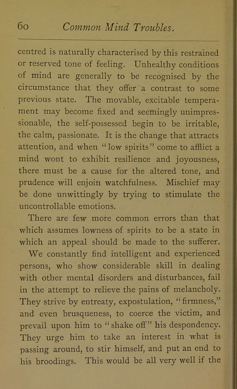 centred is naturally characterised by this restrained or reserved tone of feeling. Unhealthy conditions of mind are generally to be recognised by the circumstance that they offer a contrast to some previous state. The movable, excitable tempera- ment may become fixed and seemingly unimpres- sionable, the self-possessed begin to be irritable, the calm, passionate. It is the change that attracts attention, and when “low spirits” come to afflict a mind wont to exhibit resilience and joyousness, there must be a cause for the altered tone, and prudence will enjoin watchfulness. Mischief may be done unwittingly by trying to stimulate the uncontrollable emotions. There are few more common errors than that which assumes lowness of spirits to be a state in which an appeal should be made to the sufferer. We constantly find intelligent and experienced persons, who show considerable skill in dealing with other mental disorders and disturbances, fail in the attempt to relieve the pains of melancholy. They strive by entreaty, expostulation, “ firmness,” and even brusqueness, to coerce the victim, and prevail upon him to “shake off” his despondency. They urge him to take an interest in what is passing around, to stir himself, and put an end to his broodings. This would be all very well if the