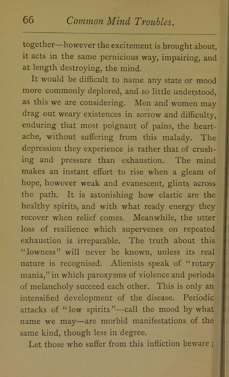 together—however the excitement is brought about, it acts in the same pernicious way, impairing, and at length destroying, the mind. It would be difficult to name any state or mood more commonly deplored, and so little understood, as this we are considering. Men and women may drag out weary existences in sorrow and difficulty, enduring that most poignant of pains, the heart- ache, without suffering from this malady. The depression they experience is rather that of crush- ing and pressure than exhaustion. The mind makes an instant effort to rise when a gleam of hope, however weak and evanescent, glints across the path. It is astonishing how elastic are the healthy spirits, and with what ready energy they recover when relief comes. Meanwhile, the utter loss of resilience which supervenes on repeated exhaustion is irreparable. The truth about this “lowness” will never be known, unless its real nature is recognised. Alienists speak of “rotary mania,” in which paroxysms of violence and periods of melancholy succeed each other. This is only an intensified development of the disease. Periodic attacks of “ low spirits ”—call the mood by what name we may—are morbid manifestations of the same kind, though less in degree. Let those who suffer from this infliction beware ;