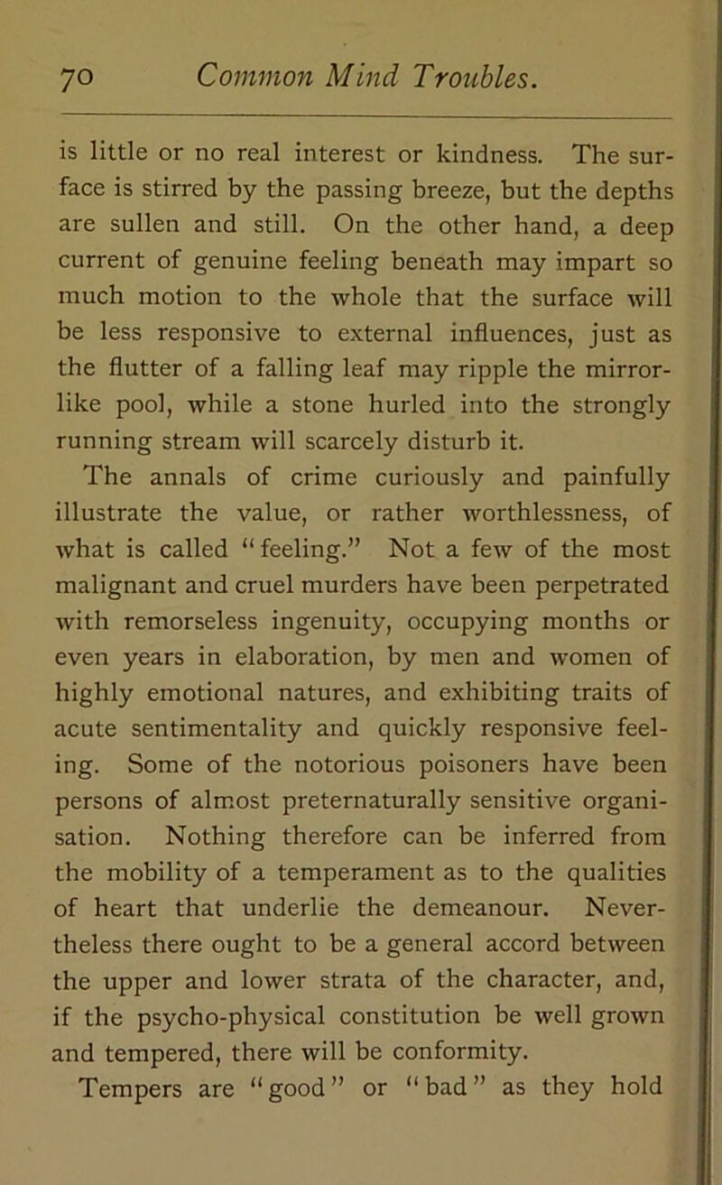 is little or no real interest or kindness. The sur- face is stirred by the passing breeze, but the depths are sullen and still. On the other hand, a deep current of genuine feeling beneath may impart so much motion to the whole that the surface will be less responsive to external influences, just as the flutter of a falling leaf may ripple the mirror- like pool, while a stone hurled into the strongly running stream will scarcely disturb it. The annals of crime curiously and painfully illustrate the value, or rather worthlessness, of what is called “ feeling.” Not a few of the most malignant and cruel murders have been perpetrated with remorseless ingenuity, occupying months or even years in elaboration, by men and women of highly emotional natures, and exhibiting traits of acute sentimentality and quickly responsive feel- ing. Some of the notorious poisoners have been persons of almost preternaturally sensitive organi- sation. Nothing therefore can be inferred from the mobility of a temperament as to the qualities of heart that underlie the demeanour. Never- theless there ought to be a general accord between the upper and lower strata of the character, and, if the psycho-physical constitution be well grown and tempered, there will be conformity. Tempers are “good” or “bad” as they hold