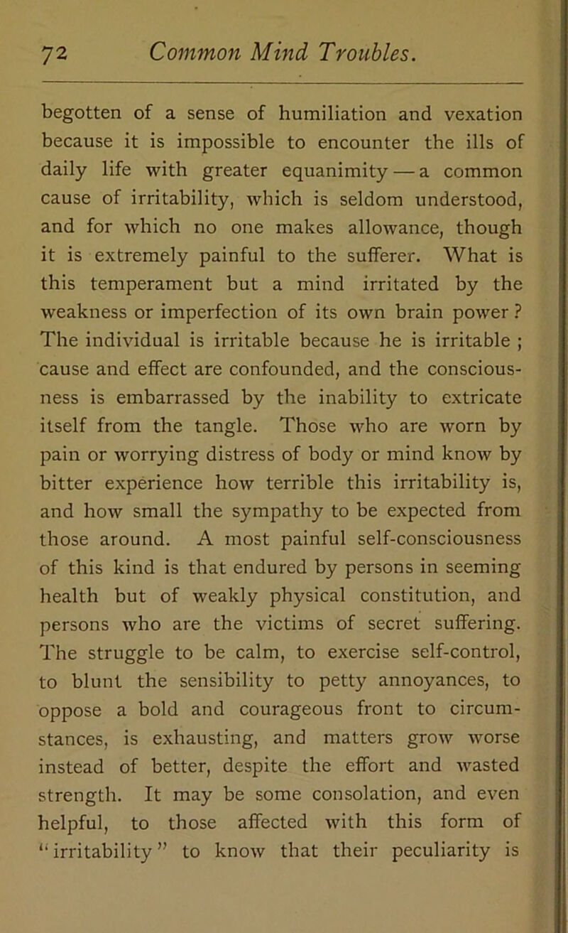 begotten of a sense of humiliation and vexation because it is impossible to encounter the ills of daily life with greater equanimity — a common cause of irritability, which is seldom understood, and for which no one makes allowance, though it is extremely painful to the sufferer. What is this temperament but a mind irritated by the weakness or imperfection of its own brain power ? The individual is irritable because he is irritable ; cause and effect are confounded, and the conscious- ness is embarrassed by the inability to extricate itself from the tangle. Those who are worn by pain or worrying distress of body or mind know by bitter experience how terrible this irritability is, and how small the sympathy to be expected from those around. A most painful self-consciousness of this kind is that endured by persons in seeming health but of weakly physical constitution, and persons who are the victims of secret suffering. The struggle to be calm, to exercise self-control, to blunt the sensibility to petty annoyances, to oppose a bold and courageous front to circum- stances, is exhausting, and matters grow worse instead of better, despite the effort and wasted strength. It may be some consolation, and even helpful, to those affected with this form of “ irritability ” to know that their peculiarity is