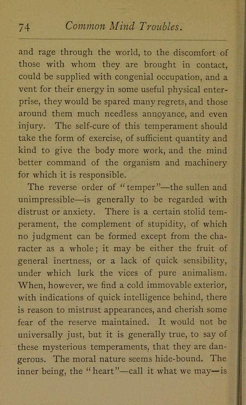 and rage through the world, to the discomfort of those with whom they are brought in contact, could be supplied with congenial occupation, and a vent for their energy in some useful physical enter- prise, they would be spared many regrets, and those around them much needless annoyance, and even injury. The self-cure of this temperament should take the form of exercise, of sufficient quantity and kind to give the body more work, and the mind better command of the organism and machinery for which it is responsible. The reverse order of “temper”—the sullen and unimpressible—is generally to be regarded with distrust or anxiety. There is a certain stolid tem- perament, the complement of stupidity, of which no judgment can be formed except from the cha- racter as a whole; it may be either the fruit of general inertness, or a lack of quick sensibility, under which lurk the vices of pure animalism. When, however, we find a cold immovable exterior, with indications of quick intelligence behind, there is reason to mistrust appearances, and cherish some fear of the reserve maintained. It would not be universally just, but it is generally true, to say of these mysterious temperaments, that they are dan- gerous. The moral nature seems hide-bound. The inner being, the “heart”—call it what we may—is