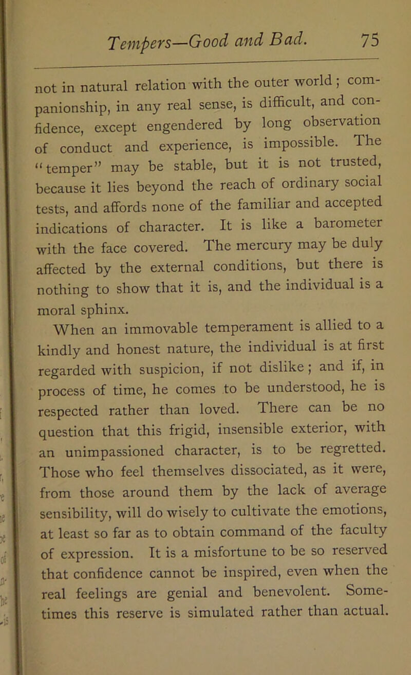 not in natural relation with the outer world; com- panionship, in any real sense, is difficult, and con- fidence, except engendered by long observation of conduct and experience, is impossible. The “temper” may be stable, but it is not trusted, because it lies beyond the reach of ordinary social tests, and affords none of the familiar and accepted indications of character. It is like a barometer with the face covered. The mercury may be duly affected by the external conditions, but there is nothing to show that it is, and the individual is a moral sphinx. When an immovable temperament is allied to a kindly and honest nature, the individual is at first regarded with suspicion, if not dislike ; and if, in process of time, he comes to be understood, he is respected rather than loved. There can be no question that this frigid, insensible exterior, with an unimpassioned character, is to be regretted. Those who feel themselves dissociated, as it weie, from those around them by the lack of average sensibility, will do wisely to cultivate the emotions, at least so far as to obtain command of the faculty of expression. It is a misfortune to be so reserved that confidence cannot be inspired, even when the real feelings are genial and benevolent. Some- times this reserve is simulated rather than actual.