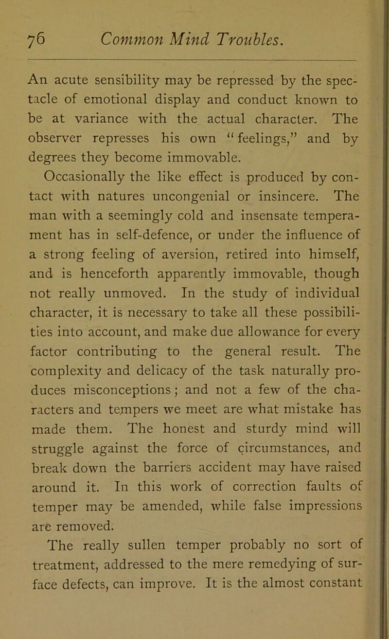 An acute sensibility may be repressed by the spec- tacle of emotional display and conduct known to be at variance with the actual character. The observer represses his own “ feelings,” and by degrees they become immovable. Occasionally the like effect is produced by con- tact with natures uncongenial or insincere. The man with a seemingly cold and insensate tempera- ment has in self-defence, or under the influence of a strong feeling of aversion, retired into himself, and is henceforth apparently immovable, though not really unmoved. In the study of individual character, it is necessary to take all these possibili- ties into account, and make due allowance for every factor contributing to the general result. The complexity and delicacy of the task naturally pro- duces misconceptions ; and not a few of the cha- racters and te.mpers we meet are what mistake has made them. The honest and sturdy mind will struggle against the force of circumstances, and break down the barriers accident may have raised around it. In this work of correction faults of temper may be amended, while false impressions are removed. The really sullen temper probably no sort of treatment, addressed to the mere remedying of sur- face defects, can improve. It is the almost constant