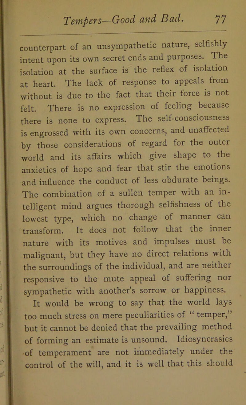 counterpart of an unsympathetic nature, selfishly intent upon its own secret ends and purposes. The isolation at the surface is the reflex of isolation at heart. The lack of response to appeals from without is due to the fact that their force is not felt. There is no expression of feeling because there is none to express. The self-consciousness is engrossed with its own concerns, and unaffected by those considerations of regard for the outer world and its affairs which give shape to the anxieties of hope and fear that stir the emotions and influence the conduct of less obdurate beings. The combination of a sullen temper Avith an in- telligent mind argues thorough selfishness of the lowest type, which no change of manner can transform. It does not follow that the inner nature with its motives and impulses must be malignant, but they have no direct relations with the surroundings of the individual, and are neither responsive to the mute appeal of suffering nor sympathetic with another’s sorrow or happiness. It would be wrong to say that the world lays too much stress on mere peculiarities of “ temper,” but it cannot be denied that the prevailing method of forming an estimate is unsound. Idiosyncrasies of temperament are not immediately under the control of the will, and it is well that this should