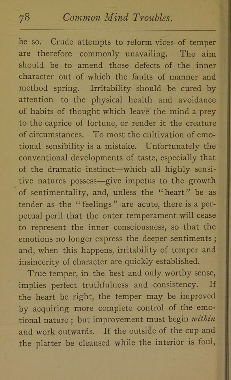 be so. Crude attempts to reform vices of temper are therefore commonly unavailing. The aim should be to amend those defects of the inner character out of which the faults of manner and method spring. Irritability should be cured by attention to the physical health and avoidance of habits of thought which leave the mind a prey to the caprice of fortune, or render it the creature of circumstances. To most the cultivation of emo- tional sensibility is a mistake. Unfortunately the conventional developments of taste, especially that of the dramatic instinct—which all highly sensi- tive natures possess—give impetus to the growth of sentimentality, and, unless the “heart” be as tender as the “ feelings ” are acute, there is a per- petual peril that the outer temperament will cease to represent the inner consciousness, so that the emotions no longer express the deeper sentiments ; and, when this happens, irritability of temper and insincerity of character are quickly established. True temper, in the best and only worthy sense, implies perfect truthfulness and consistency. If the heart be right, the temper may be improved by acquiring more complete control of the emo- tional nature ; but improvement must begin within and work outwards. If the outside of the cup and the platter be cleansed while the interior is foul,