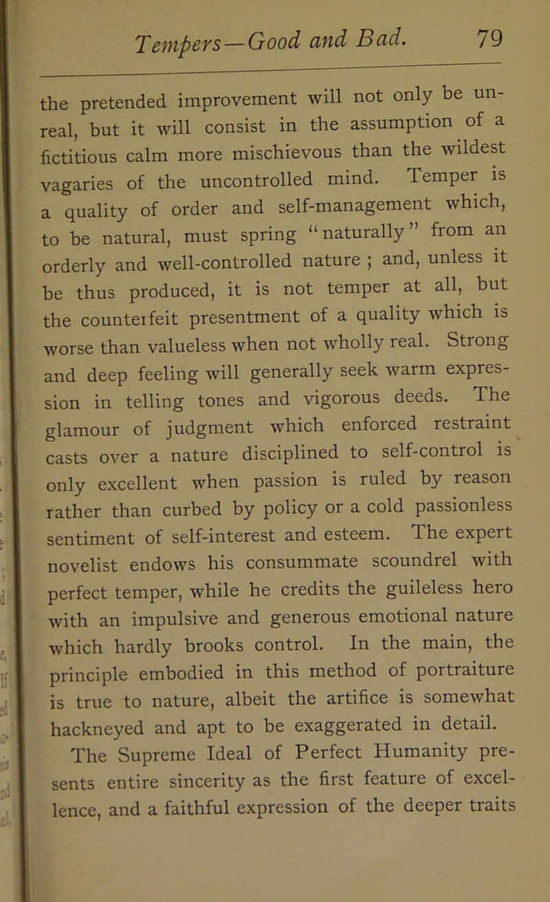 the pretended improvement will not only be un- real, but it will consist in the assumption of a fictitious calm more mischievous than the wildest vagaries of the uncontrolled mind. Temper is a quality of order and self-management which, to be natural, must spring “naturally” from an orderly and well-controlled nature ; and, unless it be thus produced, it is not temper at all, but the counteifeit presentment of a quality which is worse than valueless when not wholly real. Strong and deep feeling will generally seek warm expres- sion in telling tones and vigorous deeds. The glamour of judgment which enfoiced restraint casts over a nature disciplined to self-control is only excellent when passion is ruled by reason rather than curbed by policy or a cold passionless sentiment of self-interest and esteem. The expert novelist endows his consummate scoundrel with perfect temper, while he credits the guileless hero with an impulsive and generous emotional nature which hardly brooks control. In the main, the principle embodied in this method of portraiture is true to nature, albeit the artifice is somewhat hackneyed and apt to be exaggerated in detail. The Supreme Ideal of Perfect Humanity pre- sents entire sincerity as the first feature of excel- lence, and a faithful expression of the deeper traits