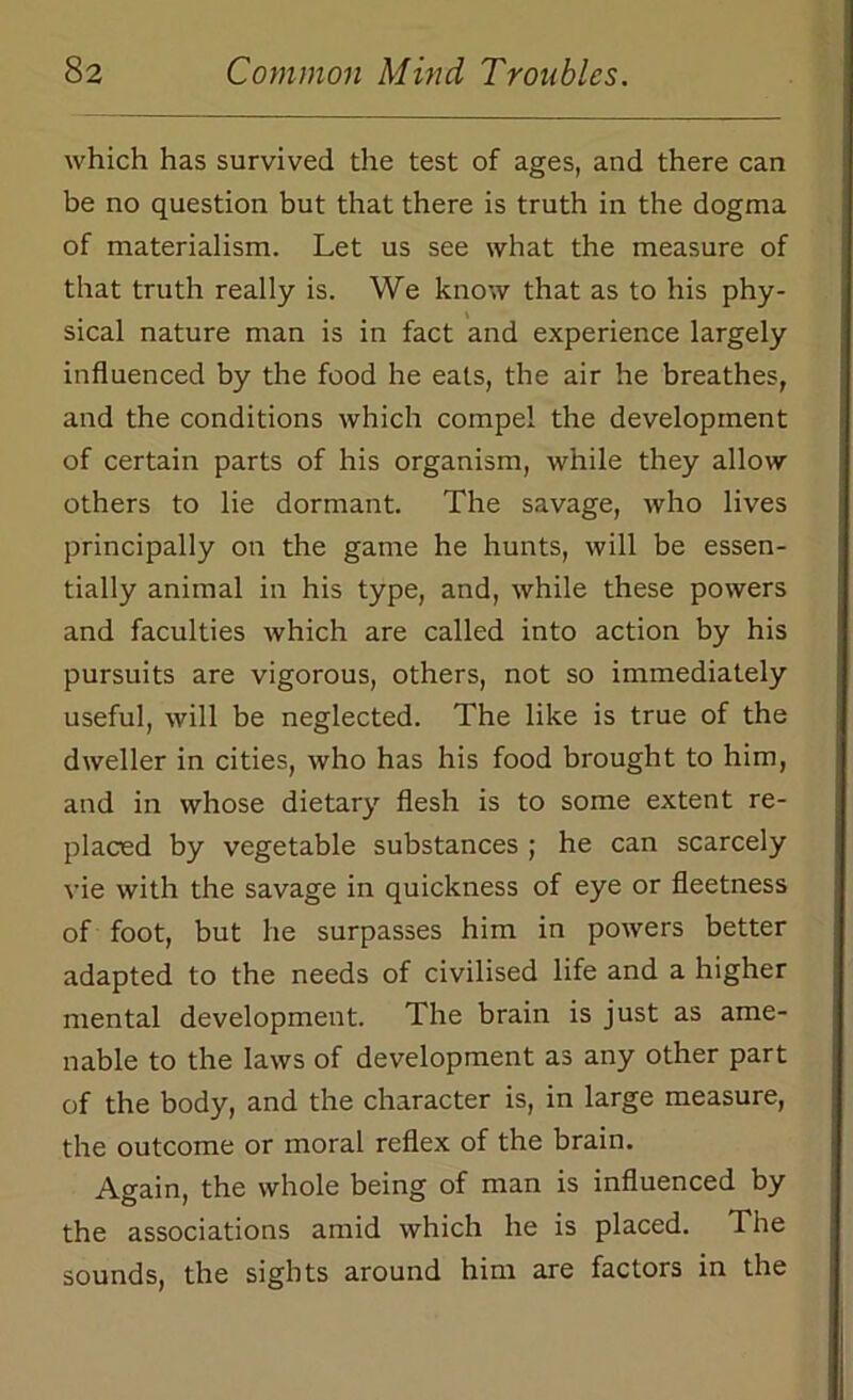 which has survived the test of ages, and there can be no question but that there is truth in the dogma of materialism. Let us see what the measure of that truth really is. We know that as to his phy- sical nature man is in fact and experience largely influenced by the food he eats, the air he breathes, and the conditions which compel the development of certain parts of his organism, while they allow others to lie dormant. The savage, who lives principally on the game he hunts, will be essen- tially animal in his type, and, while these powers and faculties which are called into action by his pursuits are vigorous, others, not so immediately useful, will be neglected. The like is true of the dweller in cities, who has his food brought to him, and in whose dietary flesh is to some extent re- placed by vegetable substances ; he can scarcely vie with the savage in quickness of eye or fleetness of foot, but he surpasses him in powers better adapted to the needs of civilised life and a higher mental development. The brain is just as ame- nable to the laws of development as any other part of the body, and the character is, in large measure, the outcome or moral reflex of the brain. Again, the whole being of man is influenced by the associations amid which he is placed. The sounds, the sights around him are factors in the