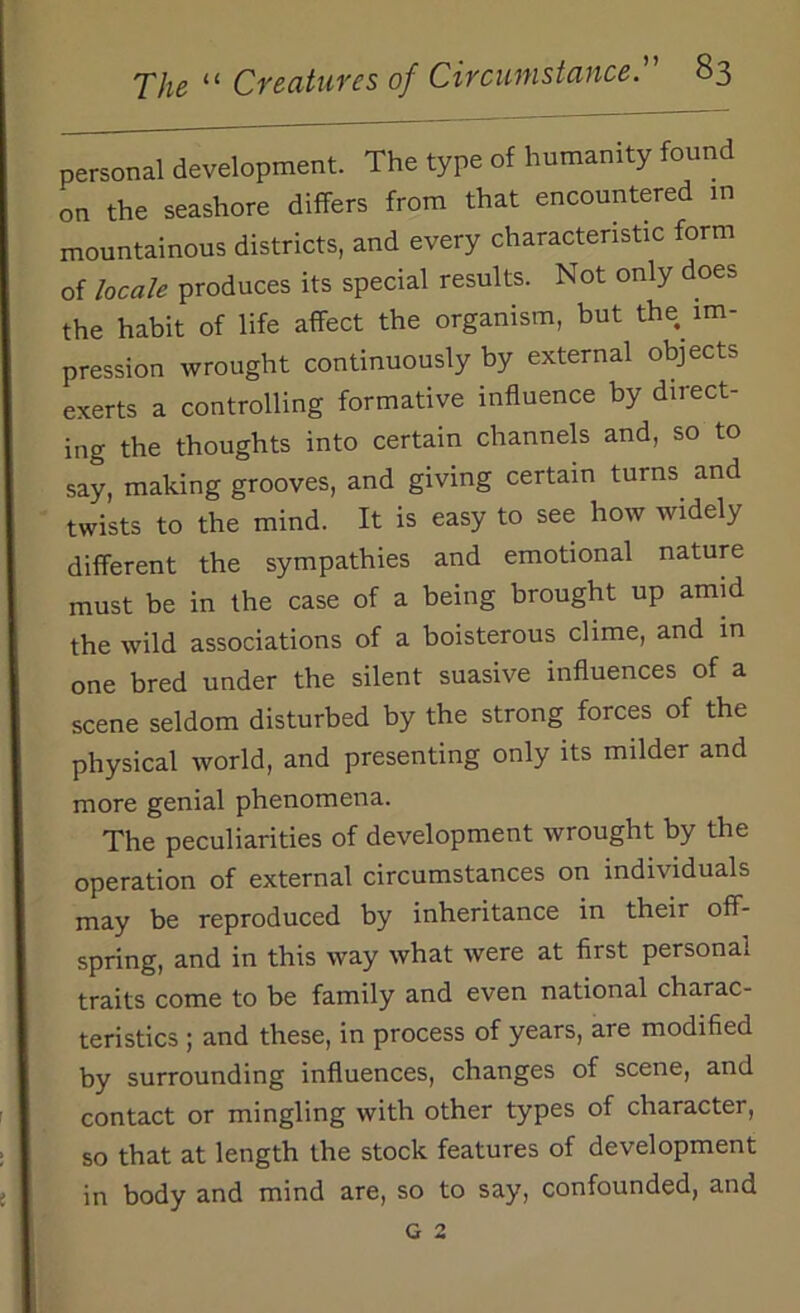 personal development. The type of humanity found on the seashore differs from that encountered in mountainous districts, and every characteristic form of locale produces its special results. Not only does the habit of life affect the organism, but the im- pression wrought continuously by external objects exerts a controlling formative influence by direct- ing the thoughts into certain channels and, so to say, making grooves, and giving certain turns and twists to the mind. It is easy to see how widely different the sympathies and emotional nature must be in the case of a being brought up amid the wild associations of a boisterous clime, and in one bred under the silent suasive influences of a scene seldom disturbed by the strong forces of the physical world, and presenting only its milder and more genial phenomena. The peculiarities of development wrought by the operation of external circumstances on individuals may be reproduced by inheritance in their off- spring, and in this way what were at first personal traits come to be family and even national charac- teristics ; and these, in process of years, are modified by surrounding influences, changes of scene, and contact or mingling with other types of character, so that at length the stock features of development in body and mind are, so to say, confounded, and G 2