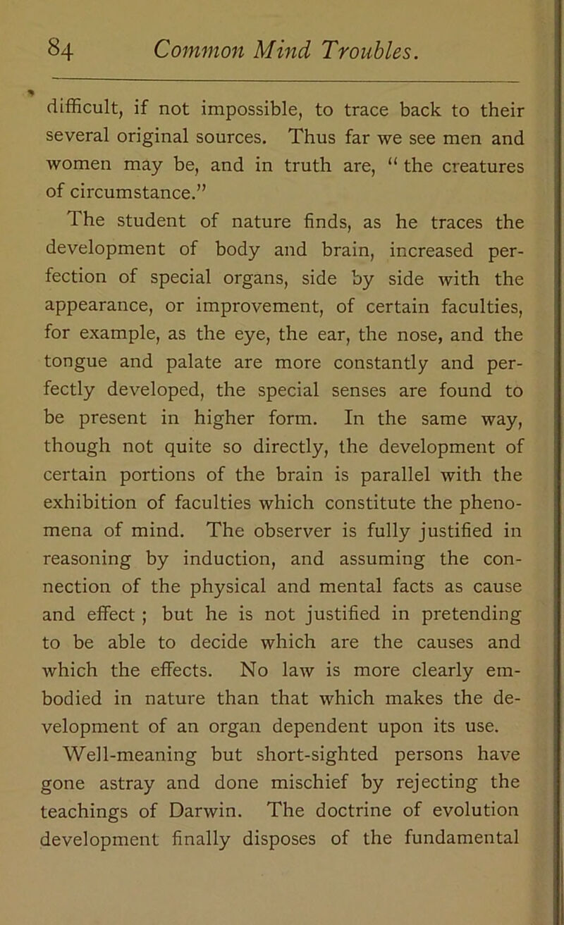 difficult, if not impossible, to trace back to their several original sources. Thus far we see men and women may be, and in truth are, “ the creatures of circumstance.” The student of nature finds, as he traces the development of body and brain, increased per- fection of special organs, side by side with the appearance, or improvement, of certain faculties, for example, as the eye, the ear, the nose, and the tongue and palate are more constantly and per- fectly developed, the special senses are found to be present in higher form. In the same way, though not quite so directly, the development of certain portions of the brain is parallel with the exhibition of faculties which constitute the pheno- mena of mind. The observer is fully justified in reasoning by induction, and assuming the con- nection of the physical and mental facts as cause and effect ; but he is not justified in pretending to be able to decide which are the causes and which the effects. No law is more clearly em- bodied in nature than that which makes the de- velopment of an organ dependent upon its use. Well-meaning but short-sighted persons have gone astray and done mischief by rejecting the teachings of Darwin. The doctrine of evolution development finally disposes of the fundamental