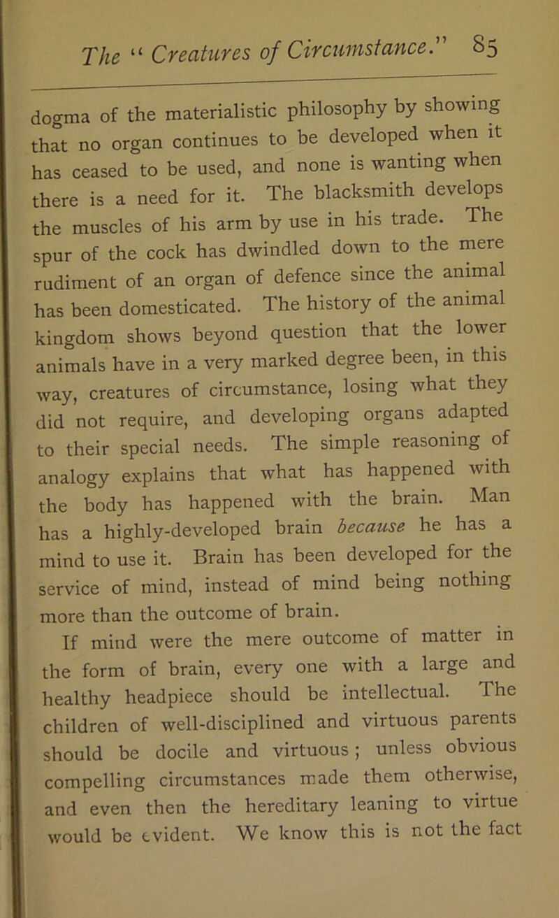 dogma of the materialistic philosophy by showing that no organ continues to be developed when it has ceased to be used, and none is wanting when there is a need for it. The blacksmith develops the muscles of his arm by use in his trade. The spur of the cock has dwindled down to the mere rudiment of an organ of defence since the animal has been domesticated. The history of the animal kingdom shows beyond question that the lower animals have in a very marked degree been, in this way, creatures of circumstance, losing what they did not require, and developing organs adapted to their special needs. The simple reasoning of analogy explains that what has happened with the body has happened with the brain. Man has a highly-developed brain because he has a mind to use it. Brain has been developed for the service of mind, instead of mind being nothing more than the outcome of brain. If mind were the mere outcome of matter in the form of brain, every one with a large and healthy headpiece should be intellectual. Ihe children of well-disciplined and virtuous parents should be docile and virtuous; unless obvious compelling circumstances made them otherwise, and even then the hereditary leaning to virtue would be evident. We know this is not the fact