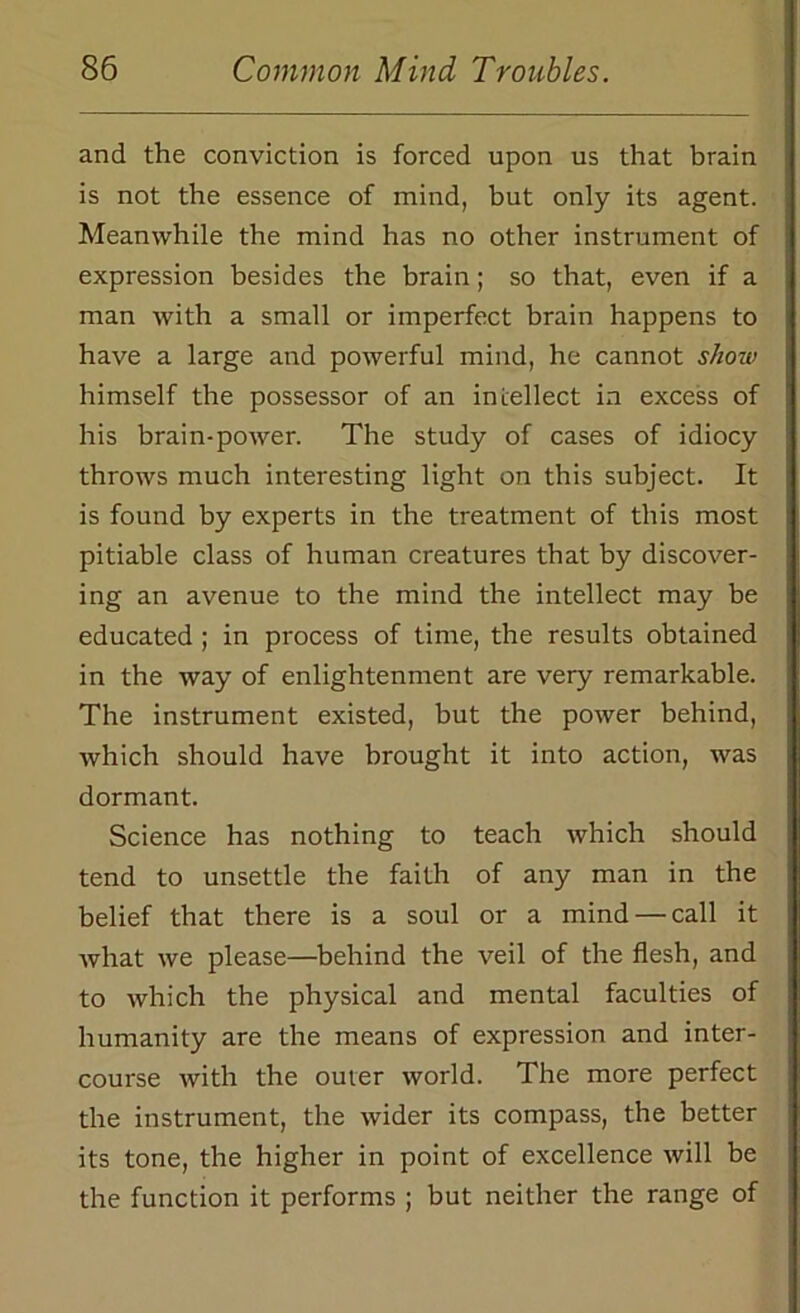 and the conviction is forced upon us that brain is not the essence of mind, but only its agent. Meanwhile the mind has no other instrument of expression besides the brain; so that, even if a man with a small or imperfect brain happens to have a large and powerful mind, he cannot show himself the possessor of an intellect in excess of his brain-power. The study of cases of idiocy throws much interesting light on this subject. It is found by experts in the treatment of this most pitiable class of human creatures that by discover- ing an avenue to the mind the intellect may be educated ; in process of time, the results obtained in the way of enlightenment are very remarkable. The instrument existed, but the power behind, which should have brought it into action, was dormant. Science has nothing to teach which should tend to unsettle the faith of any man in the belief that there is a soul or a mind — call it what we please—behind the veil of the flesh, and to which the physical and mental faculties of humanity are the means of expression and inter- course with the outer world. The more perfect the instrument, the wider its compass, the better its tone, the higher in point of excellence will be the function it performs ; but neither the range of