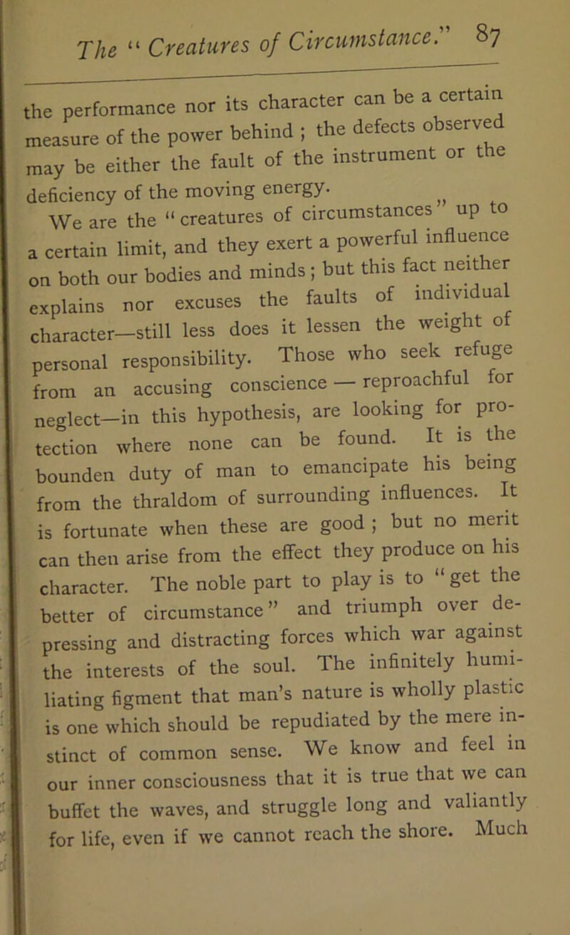 the performance nor its character can be a certain measure of the power behind ; the defects observed may be either the fault of the instrument or the deficiency of the moving energy. We are the “ creatures of circumstances up o a certain limit, and they exert a powerful influence on both our bodies and minds; but this fact neither explains nor excuses the faults of individual character—still less does it lessen the weight of personal responsibility. Those who seek refuge from an accusing conscience — reproachful for neglect-in this hypothesis, are looking for pro- tection where none can be found. It is the bounden duty of man to emancipate his being from the thraldom of surrounding influences. It is fortunate when these are good ; but no merit can then arise from the effect they produce on his character. The noble part to play is to “ get the better of circumstance ” and triumph over de- pressing and distracting forces which war against the interests of the soul. The infinitely humi- liating figment that man’s nature is wholly plastic is one which should be repudiated by the mere in- stinct of common sense. We know and feel m our inner consciousness that it is true that we can buffet the waves, and struggle long and valiantly for life, even if we cannot reach the shore. Much