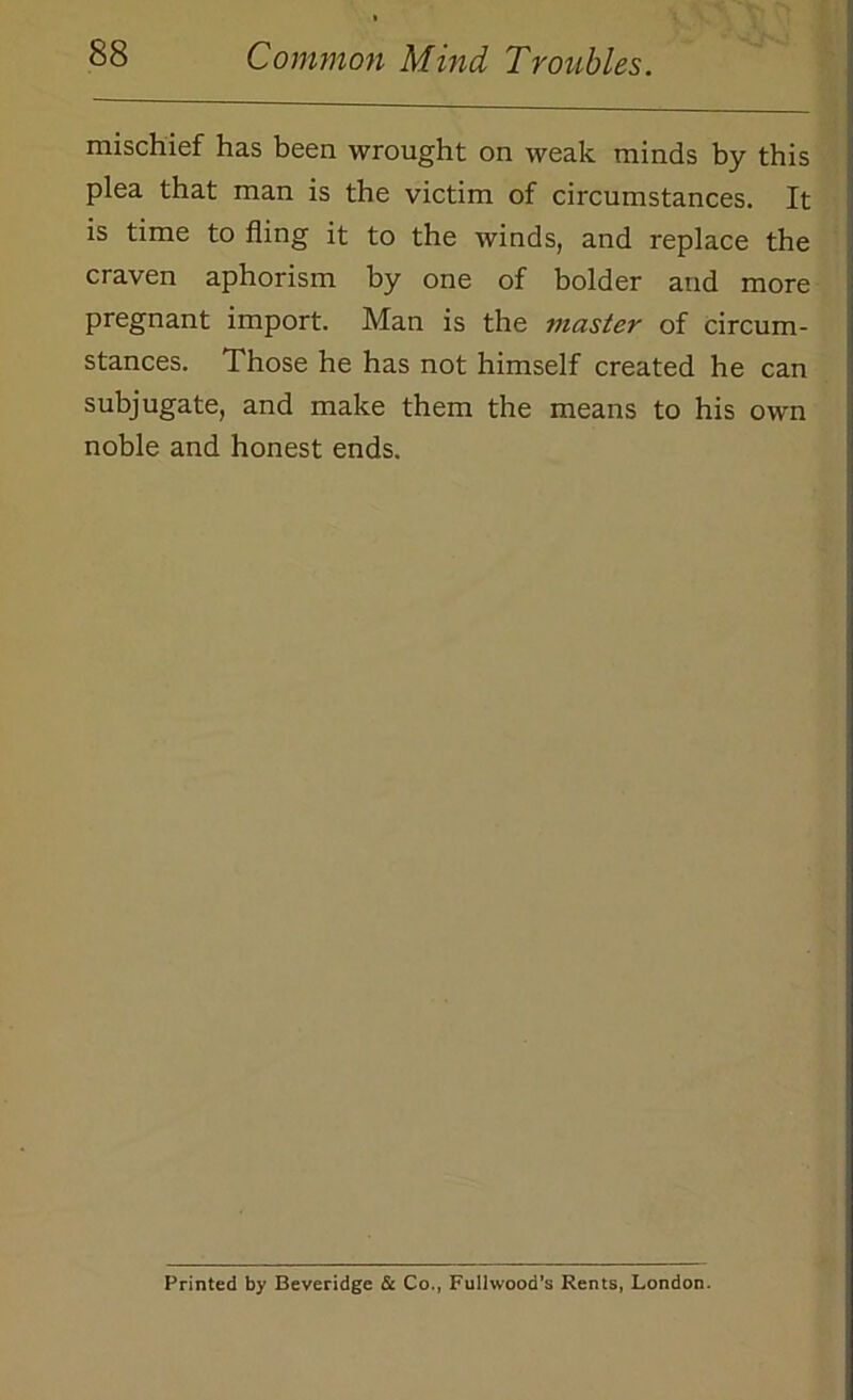 mischief has been wrought on weak minds by this plea that man is the victim of circumstances. It is time to fling it to the winds, and replace the craven aphorism by one of bolder and more pregnant import. Man is the master of circum- stances. Those he has not himself created he can subjugate, and make them the means to his own noble and honest ends. Printed by Beveridge & Co., Fulhvood’s Rents, London.