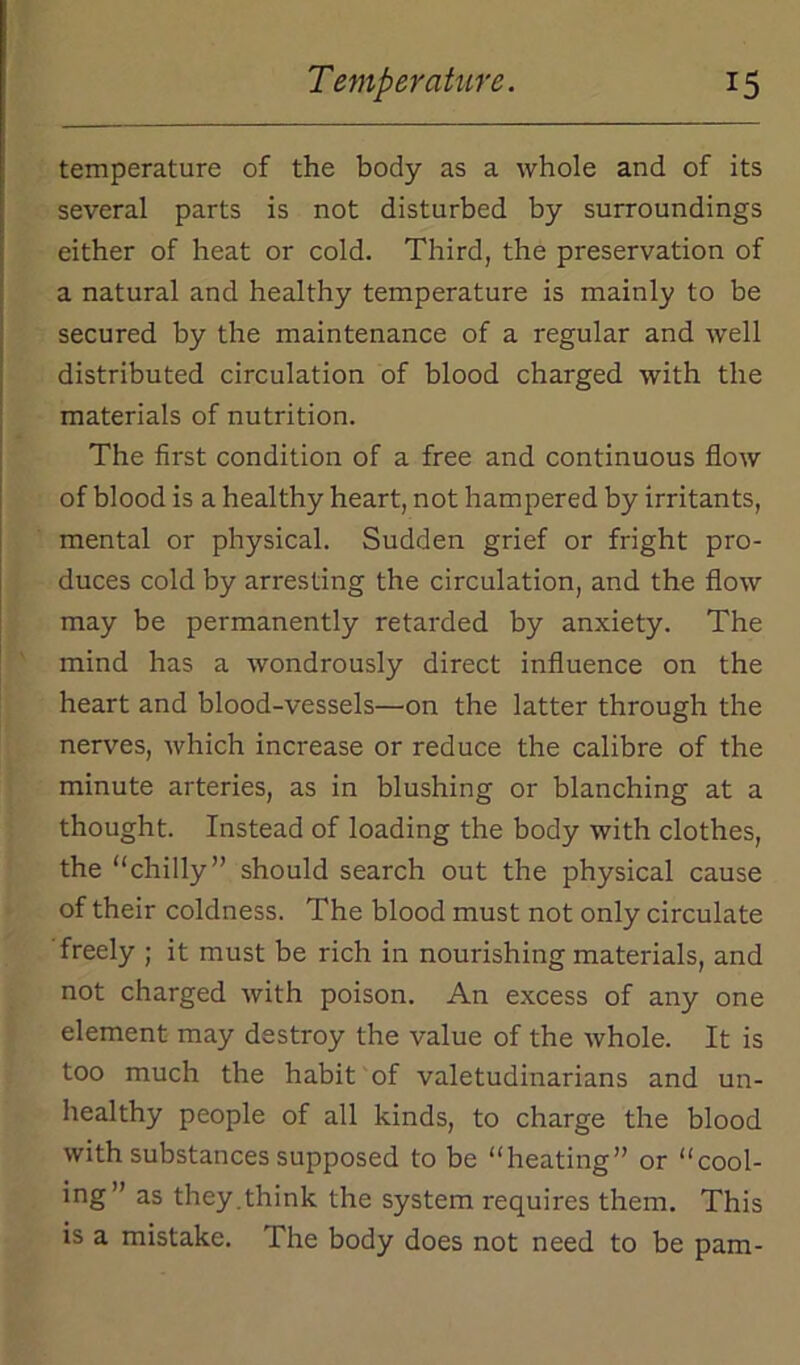 temperature of the body as a whole and of its several parts is not disturbed by surroundings either of heat or cold. Third, the preservation of a natural and healthy temperature is mainly to be secured by the maintenance of a regular and well distributed circulation of blood charged with the materials of nutrition. The first condition of a free and continuous flow of blood is a healthy heart, not hampered by irritants, mental or physical. Sudden grief or fright pro- duces cold by arresting the circulation, and the flow may be permanently retarded by anxiety. The mind has a wondrously direct influence on the heart and blood-vessels—on the latter through the nerves, which increase or reduce the calibre of the minute arteries, as in blushing or blanching at a thought. Instead of loading the body with clothes, the “chilly” should search out the physical cause of their coldness. The blood must not only circulate freely ; it must be rich in nourishing materials, and not charged with poison. An excess of any one element may destroy the value of the whole. It is too much the habit of valetudinarians and un- healthy people of all kinds, to charge the blood with substances supposed to be “heating” or “cool- ing” as they.think the system requires them. This is a mistake. The body does not need to be pam-
