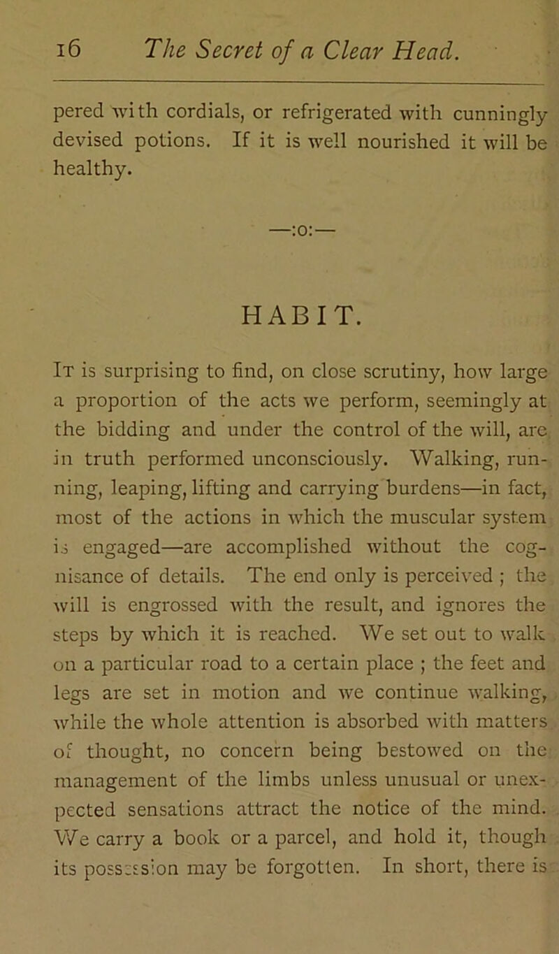 pered with cordials, or refrigerated with cunningly devised potions. If it is well nourished it will be healthy. —:o:— HABIT. It is surprising to find, on close scrutiny, how large a proportion of the acts we perform, seemingly at the bidding and under the control of the will, are in truth performed unconsciously. Walking, run- ning, leaping, lifting and carrying burdens—in fact, most of the actions in which the muscular system is engaged—are accomplished without the cog- nisance of details. The end only is perceived ; the will is engrossed with the result, and ignores the steps by which it is reached. We set out to walk on a particular road to a certain place ; the feet and legs are set in motion and we continue walking, while the whole attention is absorbed with matters of thought, no concern being bestowed on the management of the limbs unless unusual or unex- pected sensations attract the notice of the mind. We carry a book or a parcel, and hold it, though its possession may be forgotten. In short, there is