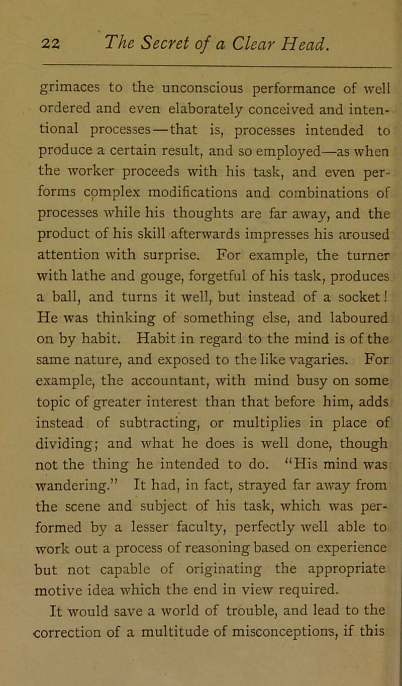 grimaces to the unconscious performance of well ordered and even elaborately conceived and inten- tional processes — that is, processes intended to produce a certain result, and so employed—as when the worker proceeds with his task, and even per- forms complex modifications and combinations of processes while his thoughts are far away, and the product of his skill afterwards impresses his aroused attention with surprise. For example, the turner with lathe and gouge, forgetful of his task, produces a ball, and turns it well, but instead of a socket! He was thinking of something else, and laboured on by habit. Habit in regard to the mind is of the same nature, and exposed to the like vagaries. For example, the accountant, with mind busy on some topic of greater interest than that before him, adds instead of subtracting, or multiplies in place of dividing; and what he does is well done, though not the thing he intended to do. “His mind was wandering.” It had, in fact, strayed far away from the scene and subject of his task, which was per- formed by a lesser faculty, perfectly well able to work out a process of reasoning based on experience but not capable of originating the appropriate motive idea which the end in view required. It would save a world of trouble, and lead to the correction of a multitude of misconceptions, if this