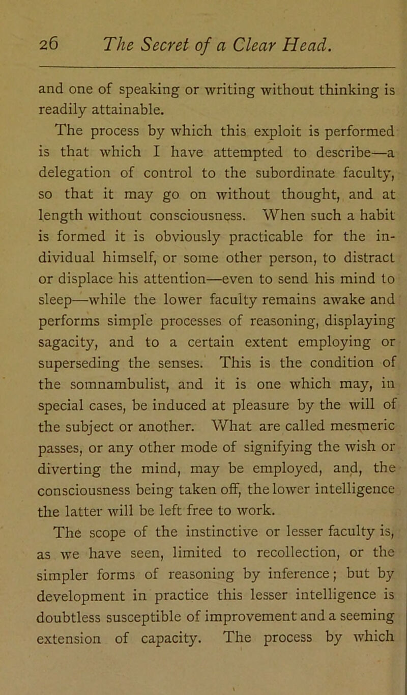 and one of speaking or writing without thinking is readily attainable. The process by which this exploit is performed is that which I have attempted to describe—a delegation of control to the subordinate faculty, so that it may go on without thought, and at length without consciousness. When such a habit is formed it is obviously practicable for the in- dividual himself, or some other person, to distract or displace his attention—even to send his mind to sleep—while the lower faculty remains awake and performs simple processes of reasoning, displaying sagacity, and to a certain extent employing or superseding the senses. This is the condition of the somnambulist, and it is one which may, in special cases, be induced at pleasure by the will of the subject or another. What are called mesmeric passes, or any other mode of signifying the wish or diverting the mind, may be employed, and, the consciousness being taken off, the lower intelligence the latter will be left free to work. The scope of the instinctive or lesser faculty is, as we have seen, limited to recollection, or the simpler forms of reasoning by inference; but by development in practice this lesser intelligence is doubtless susceptible of improvement and a seeming extension of capacity. The process by which