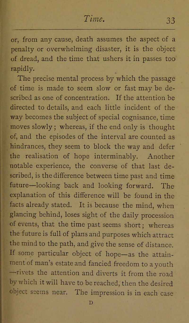 or, from any cause, death assumes the aspect of a penalty or overwhelming disaster, it is the object of dread, and the time that ushers it in passes too rapidly. The precise mental process by which the passage of time is made to seem slow or fast may be de- scribed as one of concentration. If the attention be directed to details, and each little incident of the way becomes the subject of special cognisance, time moves slowly; whereas, if the end only is thought of, and the episodes of the interval are counted as hindrances, they seem to block the way and defer the realisation of hope interminably. Another notable experience, the converse of that last de- scribed, is the difference between time past and time future—looking back and looking forward. The explanation of this difference will be found in the facts already stated. It is because the mind, when glancing behind, loses sight of the daily procession of events, that the time past seems short; whereas the future is full of plans and purposes which attract the mind to the path, and give the sense of distance. If some particular object of hope—as the attain- ment of man’s estate and fancied freedom to a youth rivets the attention and diverts it from the road by which it will have to be reached, then the desired object seems near. The impression is in each case D