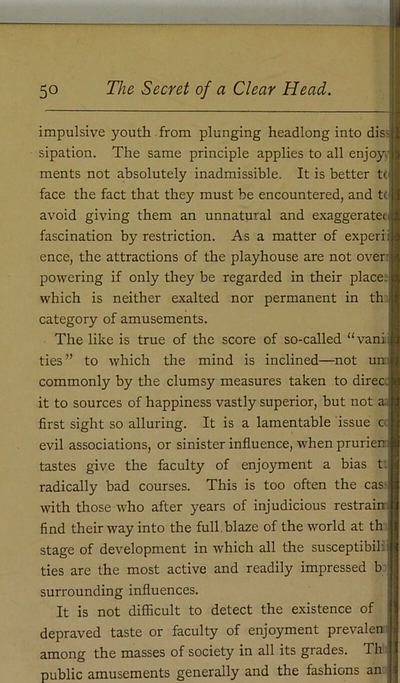 impulsive youth from plunging headlong into dis- sipation. The same principle applies to all enjoy- ments not absolutely inadmissible. It is better tt face the fact that they must be encountered, and tc avoid giving them an unnatural and exaggeratec fascination by restriction. As a matter of experii ence, the attractions of the playhouse are not over: powering if only they be regarded in their place;: which is neither exalted nor permanent in th category of amusements. The like is true of the score of so-called “vani ties ” to which the mind is inclined—not un: commonly by the clumsy measures taken to direc it to sources of happiness vastly superior, but not a first sight so alluring. It is a lamentable issue c evil associations, or sinister influence, when prurien tastes give the faculty of enjoyment a bias t radically bad courses. This is too often the cas with those who after years of injudicious restrain, find their way into the full blaze of the world at th stage of development in which all the susceptibib i ties are the most active and readily impressed b: surrounding influences. It is not difficult to detect the existence of depraved taste or faculty of enjoyment prevalen 12 among the masses of society in all its grades. Th 11 public amusements generally and the fashions an W