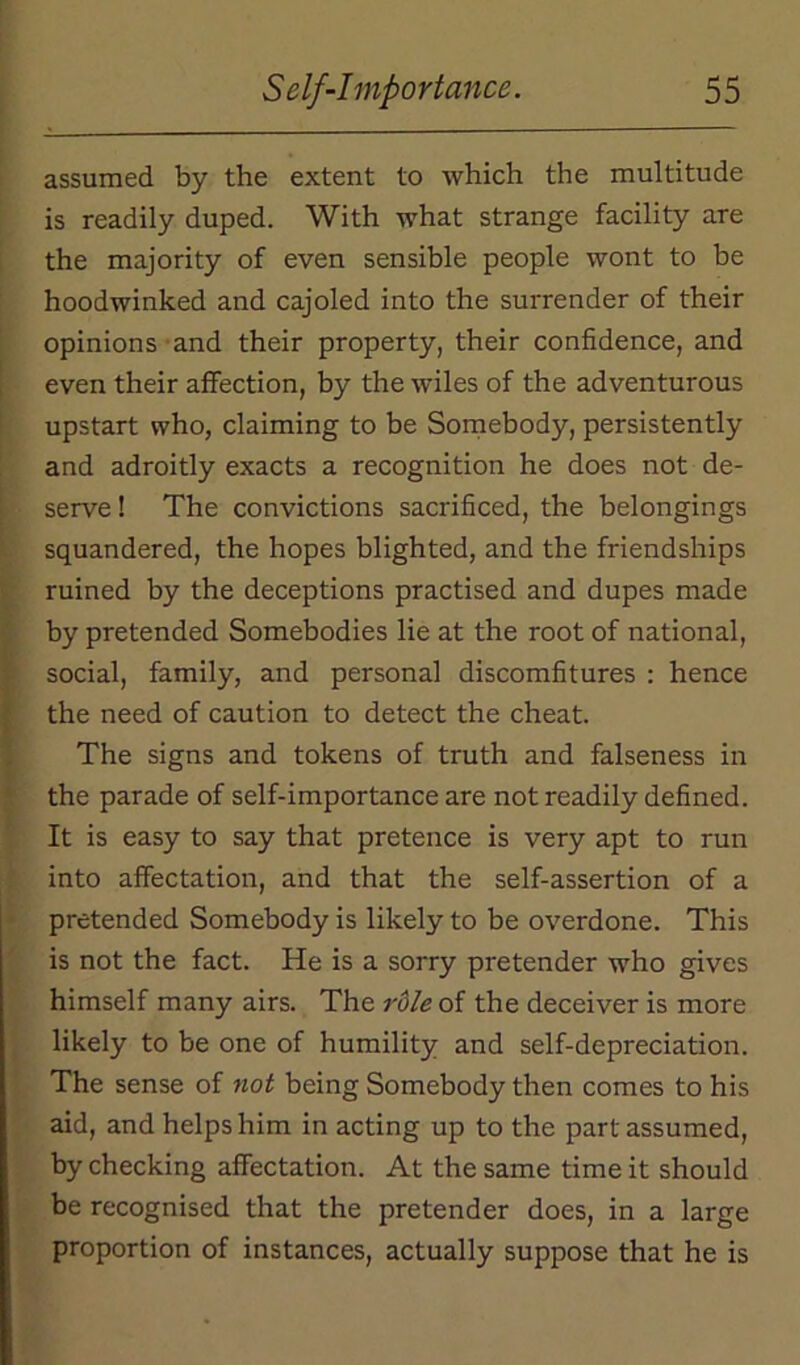 assumed by the extent to which the multitude is readily duped. With what strange facility are the majority of even sensible people wont to be hoodwinked and cajoled into the surrender of their opinions and their property, their confidence, and even their affection, by the wiles of the adventurous upstart who, claiming to be Somebody, persistently and adroitly exacts a recognition he does not de- serve ! The convictions sacrificed, the belongings squandered, the hopes blighted, and the friendships ruined by the deceptions practised and dupes made by pretended Somebodies lie at the root of national, social, family, and personal discomfitures : hence the need of caution to detect the cheat. The signs and tokens of truth and falseness in the parade of self-importance are not readily defined. It is easy to say that pretence is very apt to run into affectation, and that the self-assertion of a pretended Somebody is likely to be overdone. This is not the fact. He is a sorry pretender who gives himself many airs. The role of the deceiver is more likely to be one of humility and self-depreciation. The sense of not being Somebody then comes to his aid, and helps him in acting up to the part assumed, by checking affectation. At the same time it should be recognised that the pretender does, in a large proportion of instances, actually suppose that he is