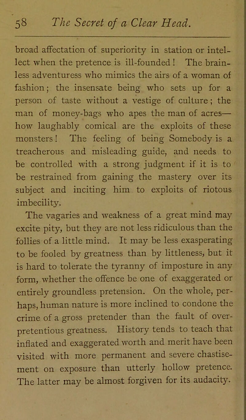 broad affectation of superiority in station or intel- lect when the pretence is ill-founded ! The brain- less adventuress who mimics the airs of a woman of fashion; the insensate being who sets up for a person of taste without a vestige of culture; the man of money-bags who apes the man of acres— how laughably comical are the exploits of these monsters! The feeling of being Somebody is a treacherous and misleading guide, and needs to be controlled with a strong judgment if it is to be restrained from gaining the mastery over its subject and inciting him to exploits of riotous imbecility. The vagaries and weakness of a great mind may excite pity, but they are not less ridiculous than the follies of a little mind. It may be less exasperating to be fooled by greatness than by littleness, but it is hard to tolerate the tyranny of imposture in any form, whether the offence be one of exaggerated or entirely groundless pretension. On the whole, per- haps, human nature is more inclined to condone the crime of a gross pretender than the fault of over- pretentious greatness. History tends to teach that inflated and exaggerated worth and merit have been visited with more permanent and severe chastise- ment on exposure than utterly hollow pretence. The latter may be almost forgiven for its audacity.