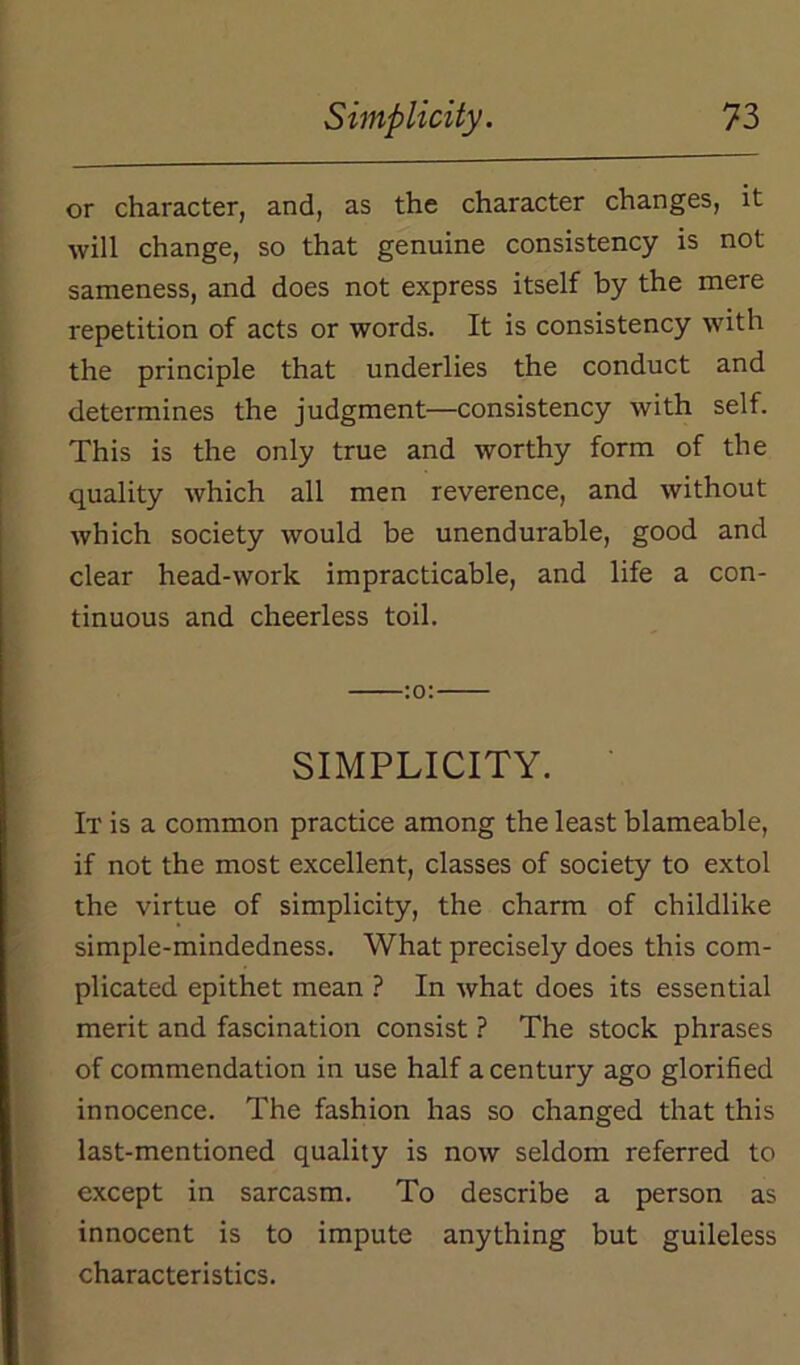 or character, and, as the character changes, it will change, so that genuine consistency is not sameness, and does not express itself by the mere repetition of acts or words. It is consistency with the principle that underlies the conduct and determines the judgment—consistency with self. This is the only true and worthy form of the quality which all men reverence, and without which society would be unendurable, good and clear head-work impracticable, and life a con- tinuous and cheerless toil. :o: SIMPLICITY. It is a common practice among the least blameable, if not the most excellent, classes of society to extol the virtue of simplicity, the charm of childlike simple-mindedness. What precisely does this com- plicated epithet mean ? In what does its essential merit and fascination consist ? The stock phrases of commendation in use half a century ago glorified innocence. The fashion has so changed that this last-mentioned quality is now seldom referred to except in sarcasm. To describe a person as innocent is to impute anything but guileless characteristics.