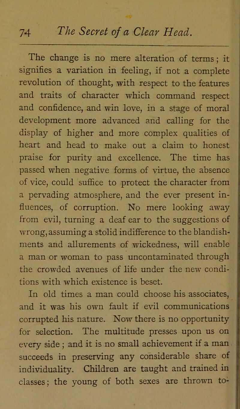 The change is no mere alteration of terms; it signifies a variation in feeling, if not a complete revolution of thought, with respect to the features and traits of character which command respect and confidence, and win love, in a stage of moral development more advanced and calling for the display of higher and more complex qualities of heart and head to make out a claim to honest praise for purity and excellence. The time has passed when negative forms of virtue, the absence of vice, could suffice to protect the character from a pervading atmosphere, and the ever present in- fluences, of corruption. No mere looking away from evil, turning a deaf ear to the suggestions of wrong, assuming a stolid indifference to the blandish- ments and allurements of wickedness, will enable a man or woman to pass uncontaminated through the crowded avenues of life under the new condi- tions with which existence is beset. In old times a man could choose his associates, and it was his own fault if evil communications corrupted his nature. Now there is no opportunity for selection. The multitude presses upon us on every side ; and it is no small achievement if a man succeeds in preserving any considerable share of individuality. Children are taught and trained in classes; the young of both sexes are thrown to-