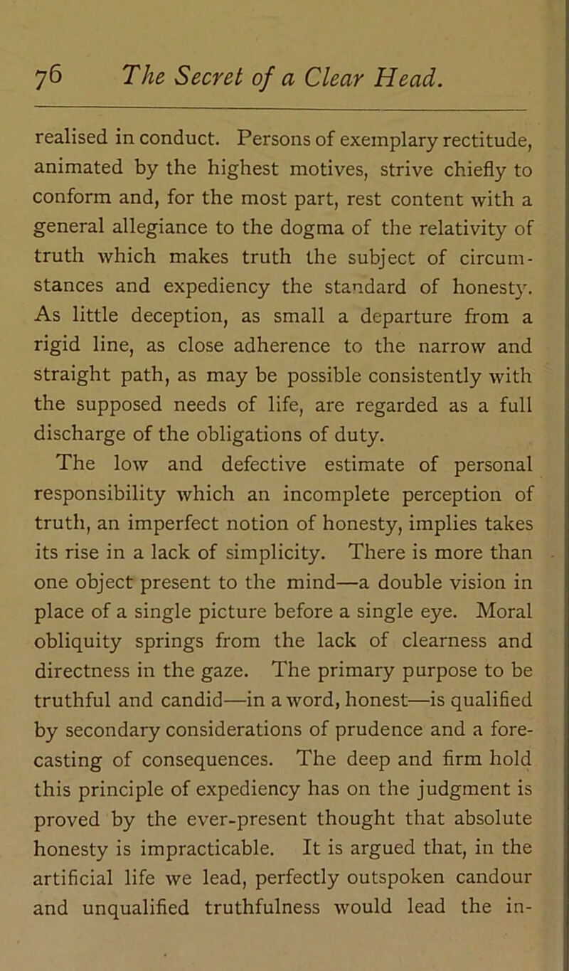 realised in conduct. Persons of exemplary rectitude, animated by the highest motives, strive chiefly to conform and, for the most part, rest content with a general allegiance to the dogma of the relativity of truth which makes truth the subject of circum- stances and expediency the standard of honesty. As little deception, as small a departure from a rigid line, as close adherence to the narrow and straight path, as may be possible consistently with the supposed needs of life, are regarded as a full discharge of the obligations of duty. The low and defective estimate of personal responsibility which an incomplete perception of truth, an imperfect notion of honesty, implies takes its rise in a lack of simplicity. There is more than one object present to the mind—a double vision in place of a single picture before a single eye. Moral obliquity springs from the lack of clearness and directness in the gaze. The primary purpose to be truthful and candid—in a word, honest—is qualified by secondary considerations of prudence and a fore- casting of consequences. The deep and firm hold this principle of expediency has on the judgment is proved by the ever-present thought that absolute honesty is impracticable. It is argued that, in the artificial life we lead, perfectly outspoken candour and unqualified truthfulness would lead the in-