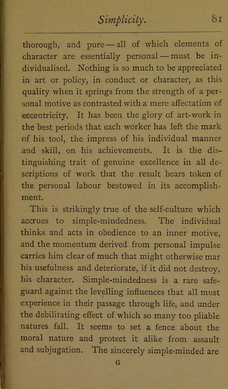 thorough, and pure — all of which elements of character are essentially personal — must be in- dividualised. Nothing is so much to be appreciated in art or policy, in conduct or character, as this quality when it springs from the strength of a per- sonal motive as contrasted with a mere affectation of eccentricity. It has been the glory of art-work in the best periods that each worker has left the mark of his tool, the impress of his individual manner and skill, on his achievements. It is the dis- tinguishing trait of genuine excellence in all de- scriptions of work that the result bears token of the personal labour bestowed in its accomplish- ment. This is strikingly true of the self-culture which accrues to simple-mindedness. The individual thinks and acts in obedience to an inner motive, and the momentum derived from personal impulse carries him clear of much that might otherwise mar his usefulness and deteriorate, if it did not destroy, his character. Simple-mindedness is a rare safe- guard against the levelling influences that all must experience in their passage through life, and under the debilitating effect of which so many too pliable natures fall. It seems to set a fence about the moral nature and protect it alike from assault and subjugation. The sincerely simple-minded are G