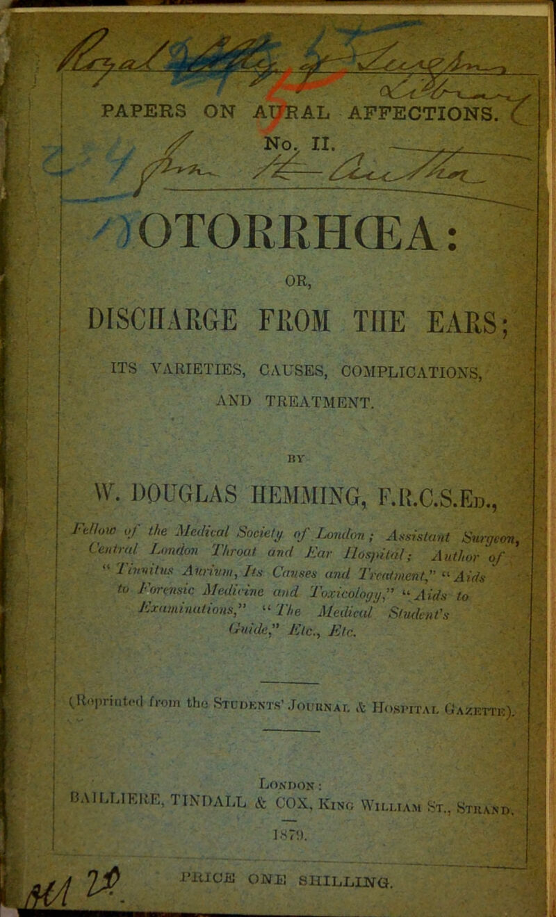 1 PAPERS ON A^RAL AFFECTIONS No, II. — . , ) OTORRHCEA: OR, DISCHARGE FROM TIIE EARS ITS VARIETIES, CAUSES, COMPLICATIONS, AND TREATMENT. BY W. DOUGLAS HEMMING, F.ILC.S.Ed., FM>w of the Medical Society of London; Assistant Surgeon, Central London Throat and Tar Hospital; Author of Tinnitus Annum, Its Causes and Treatment,” “ Aids to Forensic Medicine and Toxicology,” “Aids to Examinations,” “ The Medical Student's Guide.'' Etc., Etc. (.Roprintetl from the Students’ Journal & Hospital Gazette). London: CA1LLIERE, TINDALL & COX, King William St., Stuand. jZLL . ^ ' PRICE OWE SHILLING.