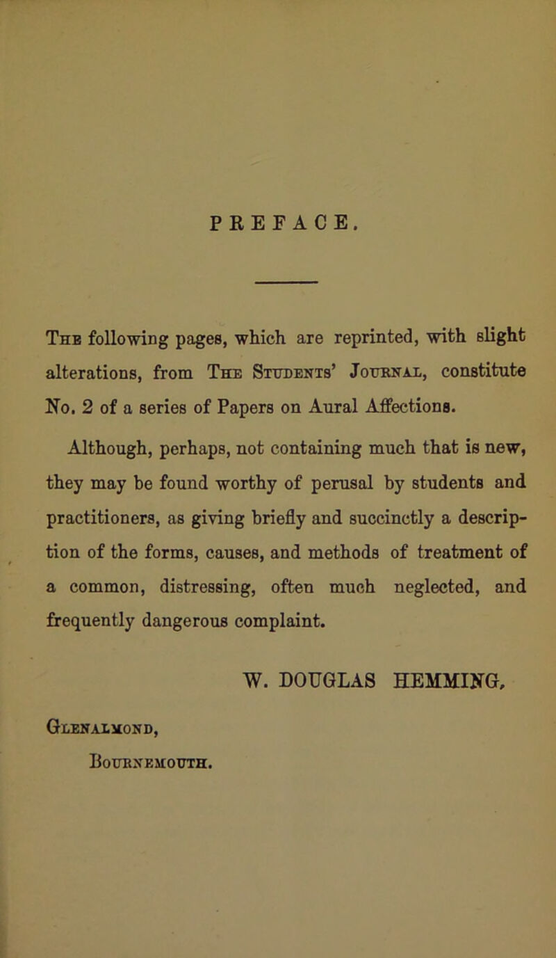 PREFACE. The following pages, which are reprinted, with slight alterations, from The Students’ Journal, constitute No. 2 of a series of Papers on Aural Affections. Although, perhaps, not containing much that is new, they may be found worthy of perusal by students and practitioners, as giving briefly and succinctly a descrip- tion of the forms, causes, and methods of treatment of a common, distressing, often much neglected, and frequently dangerous complaint. W. DOUGLAS HEMMING, Gdenalmond, Bournemouth.